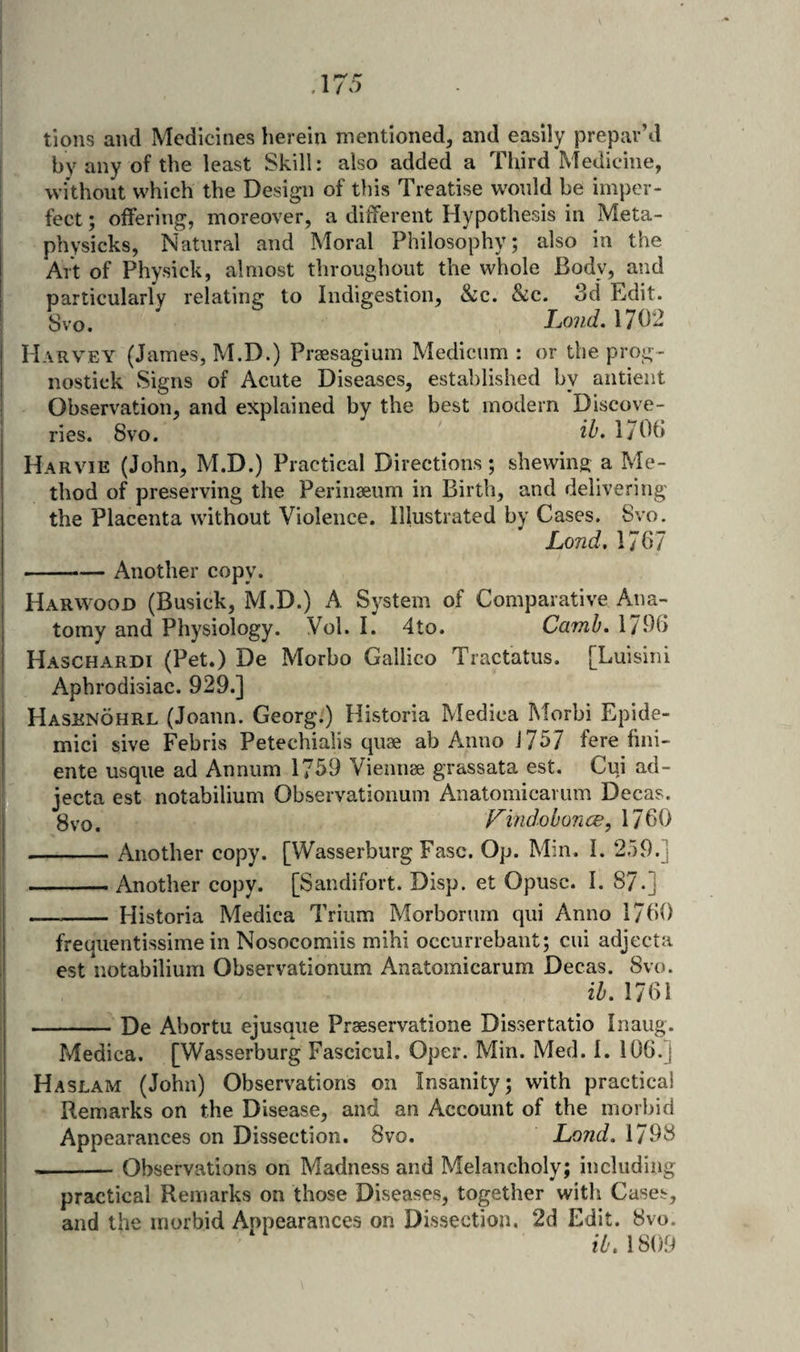 tions and Medicines herein mentioned, and easily prepar’d by any of the least Skill: also added a Third Medicine, without which the Design of tliis Treatise would be imper¬ fect ; offering, moreover, a different Hypothesis in Meta- physicks, Natural and Moral Philosophy; also in the Art of Physick, almost throughout the whole Body, and particularly relating to Indigestion, &amp;c. &amp;c. 3d Edit. Svo. Loud, 1702 Harvey (James, M.D.) Praesagium Medicum : or the prog- nostick Signs of Acute Diseases, established by aiitient Observation, and explained by the best modern Discove¬ ries. Svo. iL l/Ob Harvie (John, M.D.) Practical Directions; shewing a Me¬ thod of preserving the Perinseum in Birth, and delivering the Placenta without Violence. Illustrated by Cases. Svo. Lond, 1767 -Another copy. Harwood (Busick, M.D.) A System of Comparative Ana¬ tomy and Physiology. Vol. I. 4to. Camb, 1/96 Haschardi (Pet.) De Morbo Gallico Tractatus. [Luisini Aphrodisiac. 929.] Hasenohrl (Joann. Georg:) Historia Medica Morbi Epide- mici sive Febris Petechialis quae ab Anno J757 fere fini- ente usque ad Annum 1759 Viemiae grassata est. Cui ad- jecta est notabilium Observationum Anatomical um Decas. 8vo. VindoboncE, 1760 -Another copy. [Wasserburg Fasc. Op. Min. I. 259.] _Another copy. [Sandifort. Disp. et Opusc. I. 87.] - Historia Medica ff’riiim Morborum qui Anno 1760 frequentissime in Nosocomiis mihi occurrebant; cui adjecta est notabilium Observationum Anatomicarum Decas. Svo. ib. 1761 -De Abortu ejusque Praeservatione Dissertatio Inaug. Medica. [Wasserburg Fascicul. Oper. Min. Med. I. 106.] Haslam (John) Observations on Insanity; with practical Remarks on the Disease, and an Account of the morbid Appearances on Dissection. Svo. Lond, 1798 -Observations on Madness and Melancholy; including practical Remarks on those Diseases, together with Cases, and the morbid Appearances on Dissection. 2d Edit. 8vo. ib, 1809