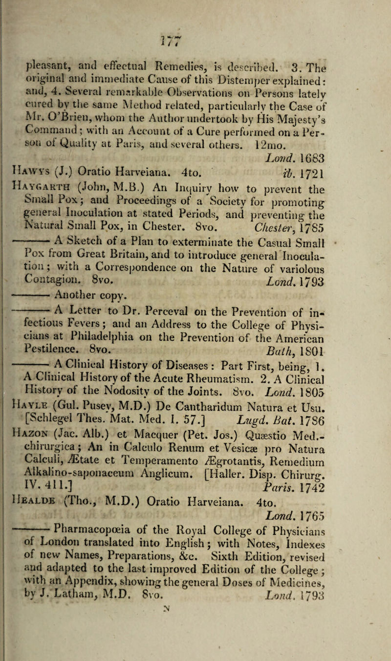 1 I i I I I -1 i / 4 I pleasant, and effectual Remedies, is descri})ed. 3. The original and immediate Cause of this Distemper explained: and, 4. Several remarkable Observations on Persons lately j cured by the same Method related, particularly the Case of Mr. O’Brien, whom the Author undertook by His Majesty’s Command; with an Account ot a Cure performed on a Per¬ son oi Quality at Paris, and several others. 12mo. 1.011 d. 1683 11 AW vs (J.) Oratio Harveiana. 4 to. H, 172I Haygakth (.lohn, M.B.) An Iiujuiry how to prevent the Small Poxj and Proceedings of a Society for promoting general Inoculation at stated Periods, and preventing the Natural Small Pox, in Chester. 8vo. Chester, 1785 -A Sketch of a Plan to exterminate the Casual Small Pox from Great Britain, and to introduce general Tnocula- tioii; with a Corresj&gt;ondence on the Nature of variolous Contagion. 8vo. LondAI^^ I --Another copy. -- A Letter to Dr. Perceval on the Prevention of in¬ fectious Fevers; and an Address to the College of Physi- j cians at Philadelphia on the Prevention of the American Pestilence. 8vo. Bath, 1801 -—• A Clinical History of Diseases : Part First, being, 1. A.Clinical History of the Acute Rheumatism. 2. A Clinical F History of the Nodosity of the Joints. 8vo. Lond, 1805 Hayle (Gul. Pusey, M.D.) De Cantharidum Natura et Usu. [Schlegel Thes.'Mat. Med. I. 57.] Lugd, Bat, 1786 I Hazon (Jac. Alb.) et Macquer (Pet. Jos.) Qusestio Med.- j chirurgica; An in Calculo Renum et Vesicae pro Natura Calculi, TEtate et Temperamento TEgrotantis, Remedium Alkalino-saponaceiim Anglicum. [Haller. Disp. Chirurg. I IV. 411.] P«m. 1742 Healde (Tho., M.D.) Oratio Harveiana. 4to. I Lond. 1765 ! -Pharmacopoeia of the Royal College of Physicians ; of London translated into English; with Notes, Indexes I of new Names, Preparations, &amp;c. Sixth Edition, revised ! and adapted to the last improved Edition of the College; with an Appendix, showing the general Doses of Medicines, by J. Latham, M.D. 8vo. Loud. 1793 N