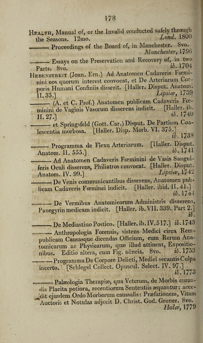 Heax-TH, Manual of^ or the Invalid conducted .safely through the Seasons. 12mo. Lond. 180 __Proceedings of the Board of, in Manchester. 8vo. Manchester^ 1790 _Essays on the Preservation and Recovery of,^ in two Parts. 8vo. Hebenstrkit (Joan. Ern.) Ad Anatomen Cadaveris I'oemi- iiini eos quorum interest convocat, et De Arteriarum Cot- poris Human! Confiniis disserit. [Haller. Disput. Anatom. 11.35.] ^ 1739« ___ (A. et C. Prof.) Anatomen publicam Cadaveris Fre- i minini de Vaginis Vasorum disserens indicit. [Haller, ib. - 11,27.] ihAlAi) et Springsfeld (Gott. Car.) Disput. De Partium Coa- lescentia morbosa. [Haller. Disp. Morb. VI. 375.] lb. 1738 _Programma de Flexu Arteriarum. [Haller. Disput. Anatom.'ll. 555.] 1741 Ad Anatomen Cadaveris Foeminini de Vasis Sangui __ r*TTit 1 &gt; * __4. feris Oculi disserens, Philiatros convocat. [Haller. Disput. Anatom. IV. 99.] Lipsia^, 174^ De Venis communicantibus disserens, Anatomen pub- _ ^ - - 1. • rxT • 1 TT 4 1 I licam Cadaveris Foeminei indicit. [Haller, ibid. II. 41.] ih. 1744 De Vermibus Anatomicorum Administris disserens, Panegyrin medicam indicit. [Haller, ib. Vll. 339. Part 2.] ——De Mediastino Postico. [Haller.ib.IV.517.] i^.1/43 _Anthropologia Forensis, sistens Medici circa Rem- publicani Causasque dicendas Officium, eum Rerum Aiia- tomicarum ac Physicarum, quae illud attinent, Expositio- nibus. Editio altera, cum Fig. aeneis. 8vo. ib. 1753 _ProgrammaDe Corpore Delicti, Medici secantis Culpa incerto. [Schlegel Collect. Opuscul. Select. IV. 97*] ^ ib. 1773 ___Palaeologia Therapiae, qua Veterum, de Morbis curan- fiis Placita potiora, recentioriim Sententiis aequantur: acce- 'dit ejusdem OrdoMorborum caussalis: Praefationem, Vitam Auctoris et Notulas adjecit D. Christ. God. Gruner. 8vo. Halce^ 1779