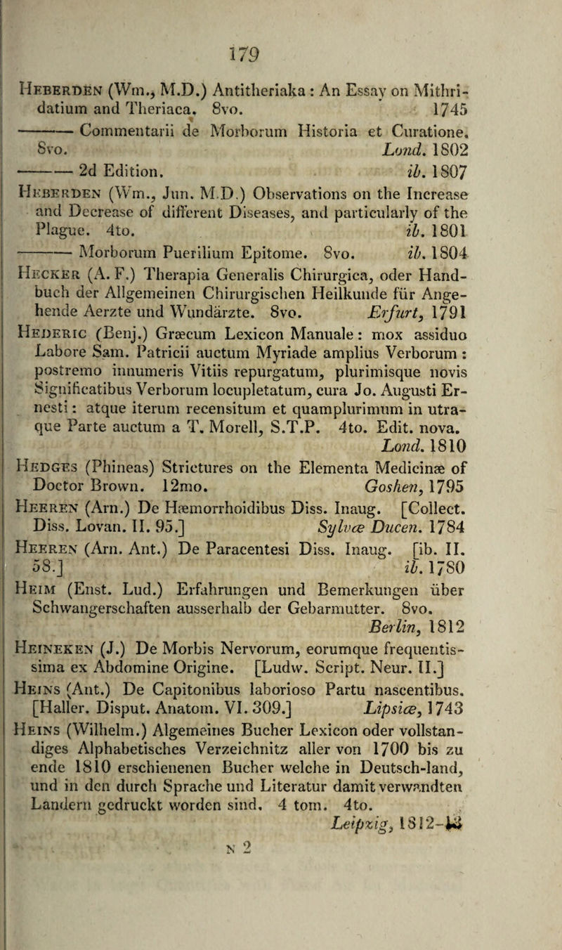 Heberben (Wm., M.D.) Antitheriaka : An Essay on Mithri- datium and Tlieriaca. 8vo. 1745 -Commentarii de Morborum Historia et Ciiratione, Svo. Lo7id. 1802 •-2d Edition. ih. 1807 Hkberben (Wm.^ Jiin. M.D.) Observations on the Increase and Decrease of different Diseases, and particularly of the Plague. 4to. ih, 1801 -Morborum Puerilium Epitome. Svo. ih. 1804 Hecker (A. F.) Therapia Generalis Chirurgica, oder Hand- buch der Allgemeinen Chirurgiscben Heilkuiide fiir Ange- hende Aerzte und Wundarzte. Svo. EiJ'iLrt, 1791 Hederic (Benj.) Graecum Lexicon Manuale: mox assiduo Lahore Sam. Patricii auctum Myriade amplius Verborum : postremo innumeris Vitiis repurgatum, plurimisque iiovis Signihcatibus Verborum locupletatum, cura Jo. Augusti Er- nesti: atque iterum recensitum et quamplurimum in utra- que Parte auctum a T. Morell, S.T.P. 4to. Edit. nova. Lond, 1810 Hedges (Phinea.s) Strictures on the Elementa Medicinae of Doctor Brown. 12mo. Goshen, 1795 Heeren (Arn.) De Haemorrhoidibus Diss. Inaug. [Collect. Diss. Lovan. II. 95.] Sylvce Ducen. 1784 Heeren (Am. Ant.) De Paracentesi Diss. Inaug. [ib. H. ^ 58.] ' _ i^. 1780 Heim (Eiist. Lud.) Erfahrungen und Bemerkungen iiber Schwangerschaften ausserhalb der Gebarmutter. Svo. Berlin, 1812 Heineken (J.) De Morbis Nervorum, eorumque frequentis- sima ex Abdomine Origine. [Ludw. Script. Neur. IL] Heins (Ant.) De Capitonibus laborioso Partu nascentibus. [Haller. Disput. Anatom. VI. 309.] Lipsice, 1743 Heins (Wilhelm.) Algemeines Bucher Lexicon oder vollstan- diges Alphabetisches Verzeichnitz aller von 1700 bis zu ende 1810 erschienenen Bucher welche in Deutsch-land, und in den durch Sprache und Literatur damit vervvandten Landeni gcdruckt worden sind. 4 tom. 4to. Leipzig, 1812-^
