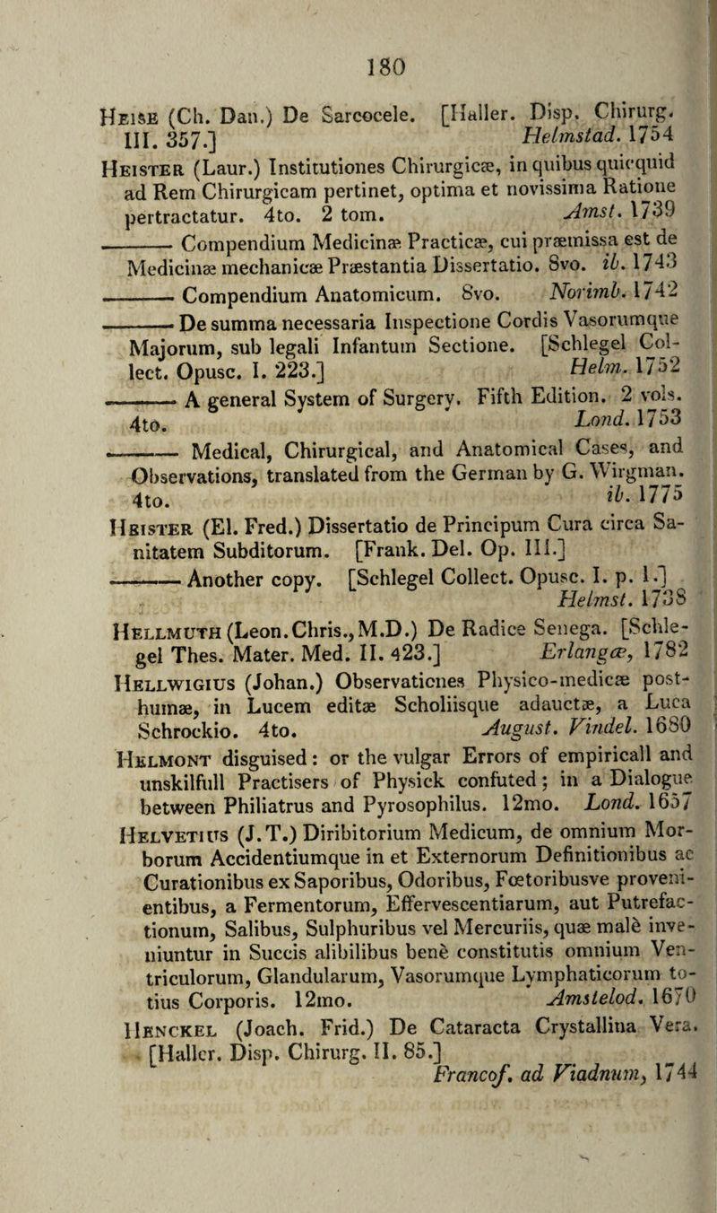 Heise (Ch. Dan.) De Sarcocele. [Haller. Disp, Chirurg. HI. 357.] Helmsiad. 17^4 Heister (Laur.) Institutiones Chirurgics;, in quibus quicquid ad Rem Chirurgicam pertinet, optima et novissinia Ratioiie pertractatur. 4to. 2 tom. ylrnst. 1739 --- Compendium Medicina?. Practicse, cui praemissa est de Medicines mechanicae Praestantia Dissertatio. 8vo. 1743 -- Compendium Anatomicum. 8vo. Norimb. 1742 ■ — Pe summa necessaria Inspectione Cordis Vasorumque Majorum, sub legali Infantum Sectione. [Scblegel Col¬ lect. Opusc. I. 223.] Helm.. 1732 A general System of Surgery. Fifth Edition. 2 ''ols. * Lo?id. 1753 — Medical, Chirurgical, and Anatomical Cases, and Observations, translated from the German by G. Wirgman. 4to. 1775 Hsister (El. Fred.) Dissertatio de Principum Cura circa Sa- nitatem Subditorum. [Frank. Del. Op. 111.] ... Another copy. [Schlegel Collect. Opuvsc. I. p. 1.] Hebnst. 1738 Hellmuth (Leon.Chris.,M.D.) De Radice Senega. [Schle¬ gel Thes. Mater. Med. II. 423.] Erlangce, 1782 Hellwigius (Johan.) Observaticnes Physico-medicae post- humae, in Lucem editae Scholiisqiie adauctse, a Luca Schrockio. 4to. August, Fiudel. 1680 Helmont disguised: or the vulgar Errors of empiricall and unskilfull Practisers of Physick confuted; in a Dialogue between Philiatrus and Pyrosophilus. 12mo. Lond, 1657 Helvetuts (J.T.) Diribitorium Medicum, de omnium Mor- borum Accidentiumque in et Externorum Definitionibus ac Curationibus exSaporibus, Odoribus, Foetoribusve proveni- entibus, a Fermentorum, Effervescentiarum, aut Piitrefac- tionum, Salibiis, Sulphuribus vel Mercuriis, quae male inve- niuntur in Succis alibilibus bene constitutis omnium Ven- triculorum, Glandularum, Vasorumque Lymphaticorum to- tius Corporis. 12mo. Amsielod, 1670 IIknckel (Joach. Frid.) De Cataracta Crystallina Vera. [Haller. Disp. Chirurg. 11. 85.] Francof, ad Viadnnniy 1744