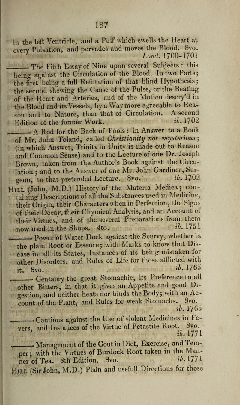 HI the left Ventricle, and a Puff which swells the Heart at everv Pulsation, and pervades and moves the Blood. 8vo. ^ Lond, 1700-1701 __.The Fifth Essay of Nine upon several Subjects : this being against the Circulation of the Blood. In two Parts; the first^being a full Refutation of that blind Hypothesis; the second shewing the Cause of the Pulse, or the Beating of the Heart and Arteries, and of the Motion descryM in the Blood and its Vessels, by a Way more agreeable to Rea¬ son and to Nature, than that of Circulation. A second Edition of the former Work. ih* 1702 ___ A Rod for the Back of Fools : in Answer to a Book of Mr. John Toland, called Christianity not mysterious; (in which Answer, Trinity in Unity is made out to Reason and Common Sense) and'^to the Lecture of one Dr. Joseph Brown, taken from the Author’s Book against the Circu¬ lation ; and to the Answer of one Mr. John Gardiner, Sur¬ geon, to that pretended Lecture. 8vo. ih. 1702 FIill (John, M.D.) History of the Materia Medica; con¬ taining Descriptions of all* the Substances used in Medicine, their Origin, their Characters when in Perfection, the Signs^ of their Decay, their Chymical Analysis, and an Account of their Virtues,* and of the several Preparations from them now used in .the Shops. 4to. ih. 1751 __Power of Water Dock against the Scurvy, whether in the plain Root or Essence; with Marks to know that Dis¬ ease in all its States, Instances of its being mistaken for other Disorders, and Rules of Life lor those afflicted with it. 8vo. ___ Centaury the great Stomachic, its Preference to all other Bitters, in that it gives an Appetite and good Di¬ gestion, and neither heats nor binds the Body ; with an Ac¬ count of the Plant, and Rules for weak Stomachs. &amp;vo. ih. 17G5 _Cautions against the Use of violent Medicines in Fe¬ vers, and Instances of the Virtue ol Petastite Root. 8vo.  ih.xm ___ Management of the Gout in Diet, Exercise, and Tem¬ per; with the Virtues of Burdock Root taken in the Man¬ ner of Tea. 8th Edition. 8vo. ih.Mll Hjll (Sir John, M,D.) Plain and usefull Directions for those