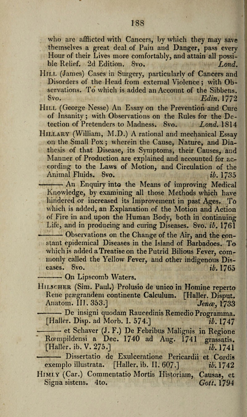 who are afflicted with Cancers^ by which they may save themselves a great deal of Pain and Danger, pass every Hour of their Lives more comfortably, and attain all possi¬ ble Relief. 2d Edition. 8vo. Lond, Hill (James) Cases in Surgery, particularly of Cancers and Disorders of the Head from external Violence; with Ob¬ servations. To which is added an Account of the Sibbens. 8vo. Edin. 1772 Hill (George Nesse) An Essay on the Prevention and Cure of Insanity; with Observations on the Rules for the De- tection of Pretenders to Madness. 8vo. Lond. 1814 Hillary (William, M.D.) A rational and mechanical Essay on the Small Pox; wherein the Cause, Nature, and Dia¬ thesis of that Disease, its Symptoms, their Causes, and Manner of Production are explaified and accounted for ac¬ cording to the Laws of Motion, and Circulation of the Animal Fluids. 8vo. ib, 1735 -An Enquiry into the Means of improving Medical Knowledge, by examining all those Methods which have liindered or increased its Improvement in past Ages. To which is added, an Explanation of the Motion and Action of Fire in and upon the Human Body, both in continuing Life, and in producing and curing Diseases. 8vo. ib, 1761 • -Observations on the Change of the Air, and the con¬ stant epidemical Diseases in the Island of Barbadoes. To which is added a Treatise on the Putrid Bilious Fever, com¬ monly called the Yellow Fever, and other indigenous Dis¬ eases. 8vo. ib, 1765 -On Lipscomb Waters. Hilscher (Sim. Paul.) Prolusio de unico in Homine reperto Rene piaegrandem continente Calculum. [Haller. Disput. Anatom. HI. 353.] Jence, b733 --De insigni quodam Raucedinis Remedio Programma. [Haller. Disp. ad Morb. I. 574.] ib, 1747 • -- et Schaver (J. F.) De Febribus Malignis in Regione Roempildensi a Dec. 1740 ad Aug. 1741 grassatis. [Haller. ib.V. 275.] 1741 ■- Dissertatio de Exulceratione Pericardii et Cordis exemplo illustrata. [Haller, ib. II. 607.] iZ'. 1742 Himiy (Car.) Commentatio Mortis Historiam, Causas, et Signa sistens. 4to. Gott, 1794