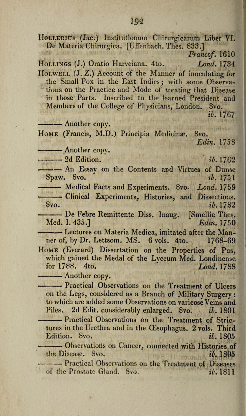 Hollei^ius (Jac.) Institiitionum Chirurglcarum Liber VL De Materia Chirurgica. [Uffenbach. Thes. 833.] Franco/, 1610 Hollings (J.) Oratio Harveiana. 4to. Lond, \7Si Holwell fJ. Z.) Account of the Manner of inoculating for the Small Pox in the East Indies; with some Observa¬ tions on the Practice and Mode of treating that Disease in those Parts. Inscribed to the learned President and Members of the College of Physicians, London. 8vo. ih, 1767 -Another copy. Home (Francis, M.D.) Piincipia Medicinse. 8vo. Edin. 1758 -Another copy. -2d Edition. ib. 1762 —— An Essay on the Contents and Virtues of Dimse Spaw. 8vo. ih, 1751 - Medical Facts and Experiments. 8vo. Lond, 1759 --Clinical Experiments,. Histories, and Dissections. 8vo. ih, 1782 -De Febre Remittente Diss. Inaug. [Smellie Thes. Med. 1.435.] Edin. 1750 --— Lectures on Materia Medica, imitated after the Man¬ ner of, by Dr. Lettsom. MS. 6 vols. 4to. 1768-69 Home (Everard) Dissertation on the Properties of Pus, which gained the Medal of the Lvceum Med. Londinense for 1788. 4to. ' Lond.M^S — --Another copy. -Practical Observations on the Treatment of Ulcers on the Legs, considered as a Branch of Military Surgery: to which are added some Observations on varicose Veins and Piles. 2d Edit, considerably enlarged. 8vo. ih. 1801 ' Practical Observations on the Treatment of Stric¬ tures in the Urethra and in the CEsophagus. 2 vols. Third Edition. 8vo. ih. 1805 .—— Observations on Cancer, connected with Histories of the Disease. 8vo. ih, 1805 — -Practical Observations on the Treatment of Diseases of the Prostate Gland. 8vo. 1811