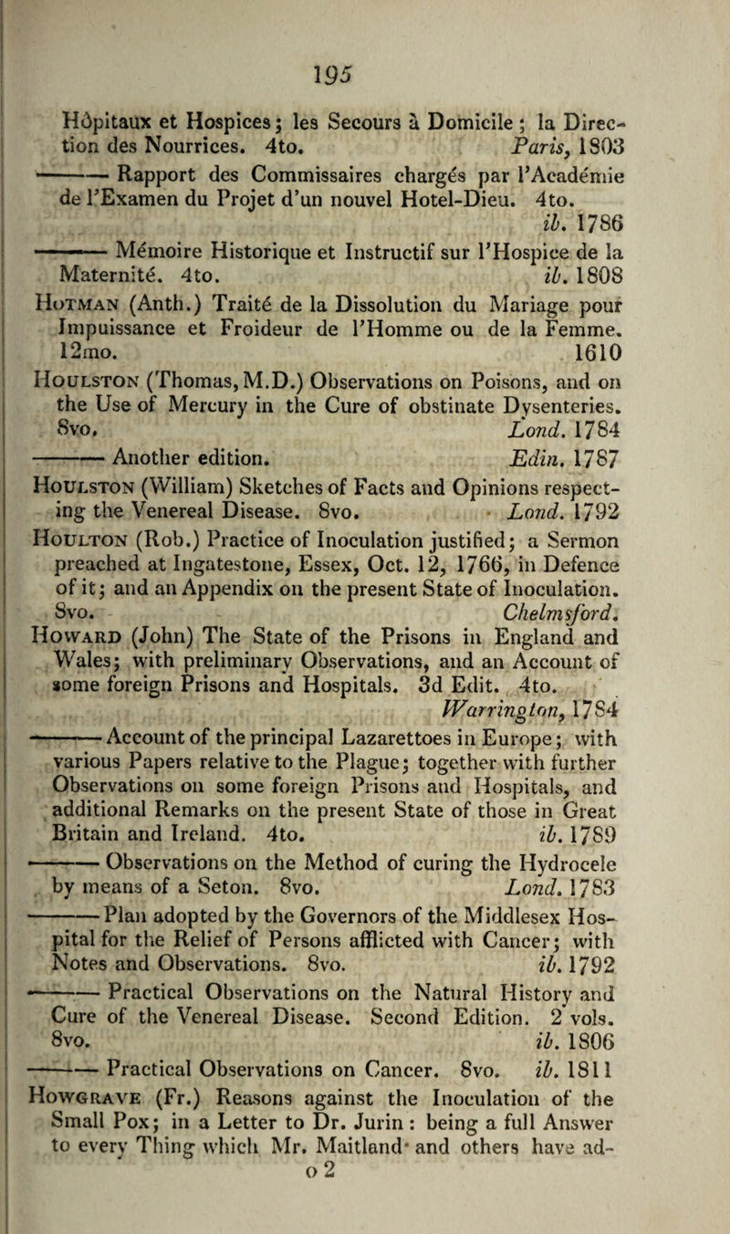 Hcipitaux et Hospices; les Secours a Domicile ; la Direc¬ tion des Nourrices. 4to. Paris, 1803 —— Rapport des Commissaires charges par FAcademie de TExamen du Projet d’un riouvel Hotel-Dieu. 4to. ih, 1786 •— - Memoire Historique et Instructif sur PHospice de la Maternite. 4to. ih, 1808 Hutman (Anth.) Traits de la Dissolution du Mariage pour Iinpuissance et Froideur de PHomme ou de la Femme. 12mo. 1610 Houlston (Thomas, M.D.) Observations on Poisons, and on the Use of Mercury in the Cure of obstinate Dysenteries. 8vo. Lond. 1784 -Another edition. Edin. 1787 Houlston (William) Sketches of Facts and Opinions respect¬ ing the Venereal Disease. 8vo. Lond. 1792 Houlton (Rob.) Practice of Inoculation justified; a Sermon I preached at Ingatestone, Essex, Oct. 12, 1766, in Defence j of it; and an Appendix on the present State of Inoculation. Svo. Chelmsford, Howard (John) The State of the Prisons in England and Wales; with preliminary Observations, and an Account of some foreign Prisons and Hospitals. 3d Edit. 4to. I Warrington, 1784 --Account of the principal Lazarettoes in Europe; with various Papers relative to the Plague; together with further Observations on some foreign Prisons and Hospitals, and additional Remarks on the present State of those in Great I Britain and Ireland. 4to. ib. 1789 I --Observations on the Method of curing the Hydrocele ! by means of a Seton. Svo. Lond. 1783 1-Plan adopted by the Governors of the Middlesex Hos- i pital for the Relief of Persons afflicted with Cancer; with Notes and Observations. Svo. ib. 1792 : ——— Practical Observations on the Natural History and Cure of the Venereal Disease. Second Edition. 2 vols. i 8vo. ib. 1806 --— Practical Observations on Cancer. Svo. ib. 1811 I Howgrave (Fr.) Reasons against the Inoculation of the Small Pox; in a Letter to Dr. Jurin: being a full Answer to every Thing which Mr. Maitland* and others have ad- c)2