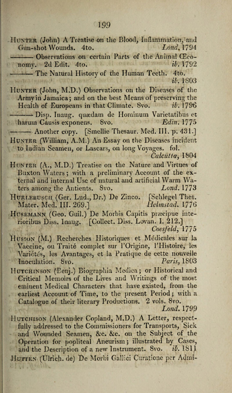 MuNtKR (John) A Treatise on the Blood, Inflammation, and Gun-shot Wounds. 4to. LondAl^M -:-Observations on certain Parts of the Animal (Eco¬ nomy. 2d Edit. 4to. ih. 1792 -^— The Natural History of the Human Teeth. 4to. il, 1803 Hunter (John, M.D.) Observations on the Diseases of the Army in Jamaica; and on the best Means of preserving tlie Health of Europeans in that Climate. 8vo. ih, 1790 -Disp. Tnaug. quaedam de Hominum Varietatibus et harum Causis exponens. 8vo. Edin. 1775 -^ Another cbpy. [Smellie Thesaur. Med. HI. p. 431.] Hunter (William, A.M.) An Essay on the Diseases incident to Indian Seamen, or Lascars, on long Voyages, fol. Calcutta, 1804 Hunter (A., M.D.) Treatise on the Nature and Virtues of Buxton Waters; with a preliminary Account of the ex¬ ternal and internal Use of natural and artificial Warm Wa¬ ters among the Antients. 8vo. Land. 1773 HuRLEEUscn (Ger. Lud., Dr.) De Zinco. [Schlegel Thes. Mater. Med. III. 269.] Hehnstad, 1776 Husemann (Geo. Guil.) De Morbis Capitis pr^cipue inte- rioribus Diss. Inaug. [Collect. Diss. Lovan. I. 212.] . , Coesfeld,\m Husson (M.) Recherches Historiques et Medicales sur la Vaccine, ou Traite complet sur I’Origine, PHistoire, les Varictes, les Avantages, et la Pratique de cette nouveile ‘ Inoculation. 8vo. Paris, 1803 Hutchinson (Eenj.) Biographia Medica; or Historical and Critical Memoirs of the Lives and Writings of the most eminent Medical Characters that have existed, from the earliest Account of Time, to the present Period; with a Catalogue of their literary Productions. 2 vols. 8vo. Land. 1799 Hutchison (Alexander Copland, M.D.) A Letter, respect¬ fully addressed to the Commissioners for Transports, Sick and Wounded Seamen, &amp;c. &amp;c. on the Subject of the Operation for popliteal Aneurism; illustrated by Cases, and the Description of a new Instrument. 8vo. il, 1811 JluTTEN (Ulrich, de) De Morbi Gallic! Curationc per Admi-