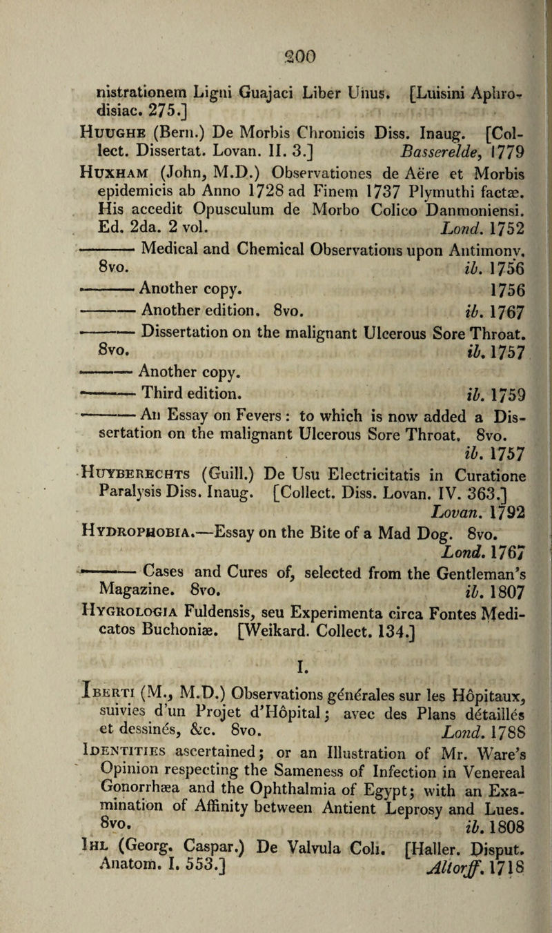 nistrationem Ligrii Guajaci Liber Uhus. [Luisini Aphro¬ disiac. 275.] Huughe (Bern.) De Morbis Chronicis Diss. Inaug. [Col¬ lect. Dissertat. Lovan. II. 3.] Basserelde, 1779 Huxham (John^ M.D.) Observationes de Acre et Morbis epidemicis ab Anno 1728 ad Finem 1737 Plymuthi fact^e. His accedit Opusculum de Morbo Colico Danmoniensi. Ed. 2da. 2 vol. Land, 1752 -Medical and Chemical Observations upon Antimonv, 8vo. ih, 1756 ——Another copy. 1756 -Another edition. 8vo. iZ'. 1767 -Dissertation on the malignant Ulcerous Sore Throat. Svo. il, 1757 ■-— Another copy. • -Third edition. ih. 1759 — All Essay on Fevers : to which is now added a Dis¬ sertation on the malignant Ulcerous Sore Throat. 8vo. ih, 1757 • Huyberechts (Guill.) De Usu Electricitatis in Curatione Paralysis Diss. Inaug. [Collect. Diss. Lovan. IV. 363.] Lovan. 1792 Hydrophobia.—Essay on the Bite of a Mad Dog. 8vo. Lend. 1767 — Cases and Cures of, selected from the Gentleman’s Magazine. 8vo. H, 1807 Hygrologia Fuldensis, sen Experimenta circa Fontes IVtedi- catos Buchoniae. [Weikard. Collect. 134.] I. Ibkrti (M., M.D.) Observations ge'ndrales sur les Hopitaux, suivies d un Projet d’Hopital; avec des Plans d^tailles et dessinds, &amp;c. 8vo. Lo?id. 1788 Identities ascertained; or an Illustration of Mr. Ware’s Opinion respecting the Sameness of Infection in Venereal Gonorrhaea and the Ophthalmia of Egypt 5 with an Exa¬ mination of Affinity between Antient Leprosy and Lues. 8vo. ii, 1808 Ihl (Georg. Caspar.) De Valvula Coh. [Hall er. Disput. Anatom, 1. 553.] AUorff, 1718