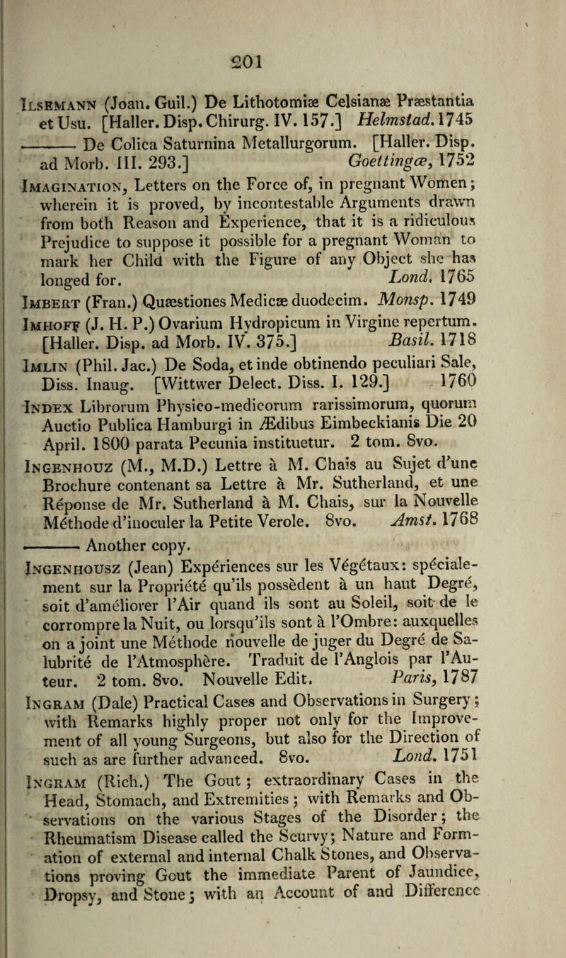 Ilsemann (Joan. Guil.) De Lithotomiae Celsianae Praestantia €t Usu. [Haller. Disp. Chirurg. IV. 157.] Helmstad, 1745 -De Colica Saturnina Metallurgorum. [Haller. Disp. ad Morb. HI. 293.] Goettingen, 1752 Imagination, Letters on the Force of, in pregnant Women; wherein it is proved, by incontestable Arguments drawn from both Reason and Experience, that it is a ridiculous Prejudice to suppose it possible for a pregnant Woman to mark her Child with the Figure of any Object she has longed for. Lond, 1765 Imbert (Fran.) Qusestiones Medicae duodecim. Monsp.lJ^^ Imhofe (J. H. P.) Ovarium Hydropicum in Virgine repertum. [Haller. Disp. ad Morb. IV. 375.] Basil, 1718 Imltn (Phil. Jac.) De Soda, etinde obtinendo peculiar! Sale, Diss. Inaug. [Wittwer Delect. Diss. I. 129.] 1760 Index Librorum Physico-medicorum rarissimorum, quorum Auctio Publica Hamburgi in ^Edibus Eimbeckianis Die 20 April. 1800 parata Pecunia instituetur. 2 tom. 8vo. Ingenhouz (M., M.D.) Lettre a M. Chais au Sujet d^une Brochure contenant sa Lettre a Mr. Sutherland, et une Reponse de Mr. Sutherland a M. Chais, sur la Nouvelle M^thode d’inoculer la Petite Verole. 8vo. Amst,\lQB •-Another copy. Jngenhousz (Jean) Experiences sur les V^getaux; speciale- ment sur la Propriete qu’ils possedent a un haut Degre, soit d’ameliorer I’Air quand ils sont au Soleil, soit de le corrompre la Nuit, ou lorsqiPils sont a POmbre: auxquelles on a joint une Methode nouvelle de juger du Degre de Sa- lubrite de FAtmosphere. Traduit de I’Anglois par PAu- ! teur. 2 tom. 8vo. Nouvelle Edit, Paris, 1787 Ingram (Dale) Practical Cases and Observations in Surgery; i with Remarks highly proper not only for the Iraprove- I ment of all young Surgeons, but also for the Direction of I such as are further advanced. 8vo. Lond, 17^1 Ingram (Rich.) The Gout; extraordinary Cases in the Head, Stomach, and Extremities ; with Remarks and Ob- [ servations on the various Stages of the Disorder; the Rheumatism Disease called the Scurvy; Nature and Form- ' ation of external and internal Chalk Stones, and Observa¬ tions proving Gout the immediate Parent of Jaundice, Dropsy, and Stone; with an Account of and Difference
