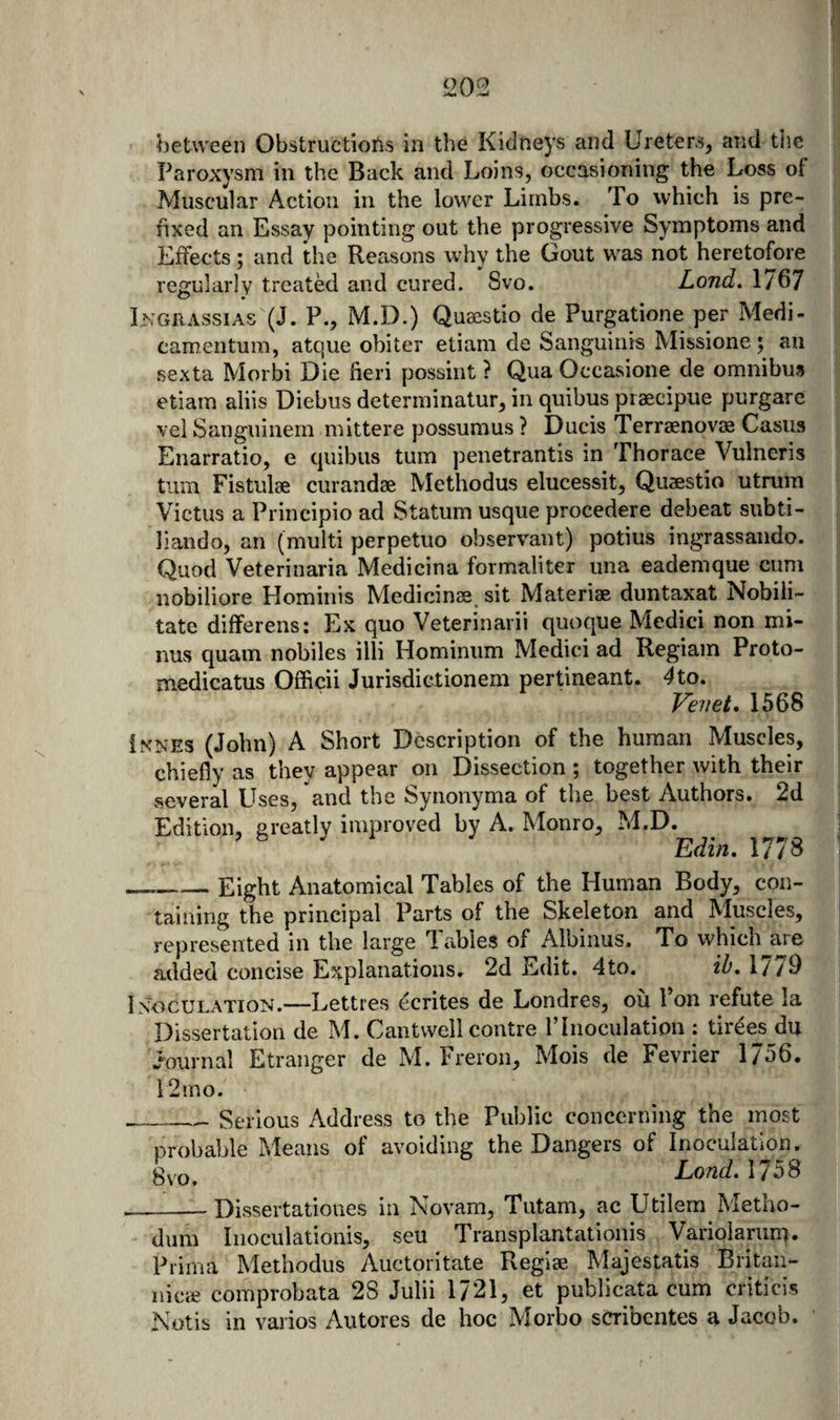 S202 between Obstructions in the Kidneys and Ureters, and tlie Paroxysm in the Back and Loins, occasioning the Loss of Muscular Action in the lower Limbs. To which is pre¬ fixed an Essay pointing out the progressive Symptoms and Effects; and the Reasons why the Gout was not heretofore regularly treatM and cured. 8vo. Lond» 1/67 Ingrassias (J. P., M.D.) Quaestio de Purgatione per Medi- camentum, atque obiter etiam de Sanguinis Missione; an sexta Morbi Die fieri possint ? Qua Occasione de omnibus etiam aliis Diebus determinatur, in quibus piaecipue purgare %'ei Sanguinem mittere possumus ? Ducis Terraenovae Casus Enarratio, e quibus turn penetrantis in Thorace Vulneris turn Fistulae curandse Methodus elucessit, Quaestio utmm Victus a Principio ad Statum usque procedere debeat subti- liando, an (multi perpetuo observant) potius ingrassando. Quod Veterinaria Medicina formaliter una eademque cum nobiliore Plominis Medicinse^ sit Materiae duntaxat Nobili- tate differens: Ex quo Veterinarii quoque Medici non mi¬ nus quam nobiles illi Hominum Medici ad Regiam Proto- medicatus Officii Jurisdictionem pertineant. ^to. Vevet. 1568 Iknes (John) A Short Description of the human Muscles, chiefly as they appear on Dissection ; together with their several Uses, and the Synonyma of the best Authors. 2d Edition, greatly improved by A. Monro, M.D. ’ ^ ^ Edin. 1778 _Eight Anatomical Tables of the Human Body, con¬ taining the principal Parts of the Skeleton and Muscles, represented in the large Tables of Albinus. To which^are added concise Explanations. 2d Edit. 4to. ih. 1779 Inoculation.—Lettres ecrites de Londres, oil Pon refute la Dissertation de M. Cantwell centre ITnoculation ; tirees du wWnal Etranger de M. Freron, Mois de Fevrier 1756. 12mo. __Serious Address to the Public concerning the most probable Means of avoiding the Dangers of Inoculation, gvo. Loud. 1758 --- Dissertatioiies in Novam, Tutam, ac LTilem Metho- dum Iiioculationis, seu Transplantationis Variolamnf. Prima Methodus Auctoritate Reglse Majestatis Britaii- nicie comprobata 28 Julii 1721, et publicata cum criticis Notis in vaiios Autores de hoc Morbo scribentes a Jacob.