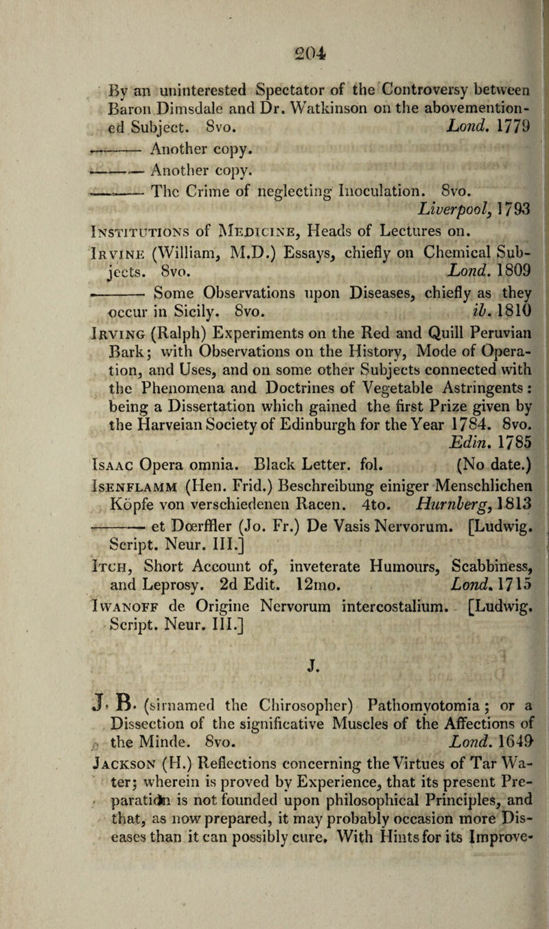 By an uninterested Spectator of the Controversy between Baron Dimsdale and Dr. Watkinson on the abovemention- ed Subject. 8vo. hond, 1779 --Another copy. ^ Another copy. —--The Crime of neglecting Inoculation. 8vo. Liverpool, 17 93 Institutions of IMeoicine, Heads of Lectures on. Irvine (William, M.D.) Essays, chiefly on Chemical Sub- iects. 8vo. Lond, 1809 -- Some Observations upon Diseases, chiefly as they occur in Sicily. 8vo. il. 1810 Irving (Ralph) Experiments on the Red and Quill Peruvian Bark; with Observations on the History, Mode of Opera¬ tion, and Uses, and on some other Subjects connected with the Phenomena and Doctrines of Vegetable Astringents: being a Dissertation which gained the first Prize given by the Harveian Society of Edinburgh for the Year 1784. 8vo. Edin, 1785 Isaac Opera omnia. Black Letter, fol. (No date.) IsENFLAMM (Hen. Frid.) Beschreibung einiger Menschlichen Kopfe von verschiedenen Racen. 4to. Hurnherg,\ii\Z -et Doerffler (Jo. Fr.) De Vasis Nervorum. [Ludwig. Script. Neur. III.] Itch, Short Account of, inveterate Humours, Scabbiness, and Leprosy. 2d Edit. l2mo. Lond^MXo IwANOFF de Origine Nervorum intercostalium. [Ludwig. Script. Neur. HI.] J. J* B* (sii named the Chirosopher) Pathomyotomia; or a Dissection of the significative Muscles of the Affections of the Minde. 8vo. Lond,\^A^ Jackson (H.) Reflections concerning the Virtues of Tar Wa¬ ter; wherein is proved by Experience, that its present Pre- . paratido is not founded upon philosophical Principles, and that, as now prepared, it may probably occasion more Dis¬ eases than it can possibly cure. With Hints for its Improve-