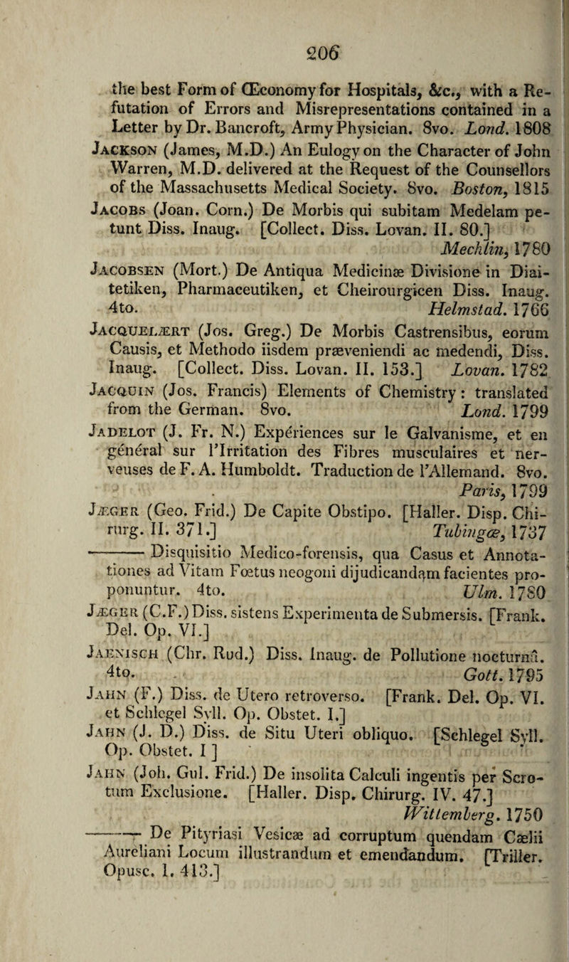 Q06 the best Form of QEconomyfor Hospitals, &amp;c., with a Re¬ futation of Errors and Misrepresentations contained in a Letter by Dr. Bancroft, Army Physician. 8vo. Lond. 1808 Jackson (James, M.D.) An Eulogy on the Character of John Warren, M.D. delivered at the Request of the Counsellors of the Massachusetts Medical Society. 8vo. Boston, 1815 Jacobs (Joan. Corn.) De Morbis qui subitam Medelam pe- tunt Diss. Inaug. [Collect. Diss. Lovan. II. SO.] Mechlin, 1780 Jacobsen (Mort.) De Antiqua Medicinae Divisione in Diai- tetiken, Pharmaceutiken, et Cheirourgicen Diss. Inaug. dto. Helmstad. 1766 Jacquel^rt (Jos. Greg.) De Morbis Castrensibus, eorum Causis, et Methodo iisdem prseveniendi ac medendi, Diss. Inaug. [Collect. Diss. Lovan. II. 153.] Lovan, 1782 Jacquin (Jos. Francis) Elements of Chemistry: translated from the German. 8vo. Lond. 1799 Jadelot (J. Fr. N.) Experiences sur le Galvanisme, et en general sur PIrritation des Fibres musculaires et ner- veuses de F. A. Humboldt. Traduction de PAllemand. 8vo. Pmw, 1799 JiEGER (Geo. Frid.) De Capite Obstipo. [Haller. Disp. Chi- rurg. II. 371.] Tuhingce, 1737 —-Disquisitio Medico-forensis, qua Casus et Annota- tioiies adVitam Foetus neogoni dijudicandqm facientes pro- ponuntiir. 4to. Ulm. 17 SO J^GER (C.F.)Diss. sistens Experimenta de Submersis. fFrank. Del. Op. VI.] Jaenisch (Chr. Rud.) Diss. Inaug. de Pollutione nocturnsl. 4to. Gott, 1795 Jahn (F.) Diss. de Utero retroverso. [Frank. Del. Op. VI. et Schlcgel Syll. Op. Obstet. I.] Jahn (J. D.) Diss. de Situ Uteri obliquo. fSchlegel Svll. Op. Obstet. I ] Jahn (Job. Gul. Frid.) De insolita Calculi ingentis per Scro¬ tum Exclusione. [Haller. Disp. Chirurg. IV. 47.] Wittemlerg, 1750 -r De Pityriasi Vesicae ad corruptum quendam Caelii y^ureliani Locum illustrandurn et emendandum. (Trilier. Opusc. i. 413.]