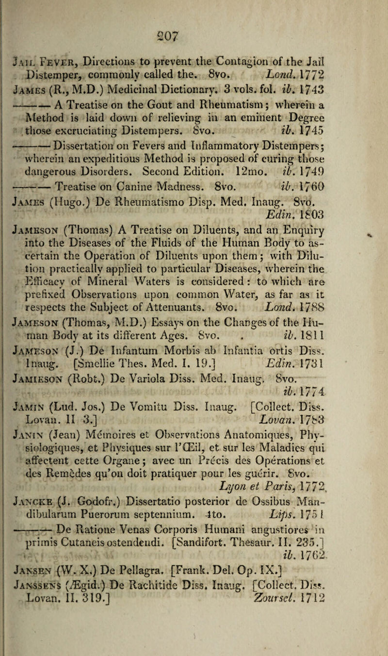 I j 207 ' Jail Fever, Directions to prevent the Contagion of the Jail j Distemper, commonly called the. 8vo. Lond, 1772 I James (R., M.D.) Medicinal Dictionary. 3 vols. fol. ib, 1743 -A Treatise on the Gout and Rheumatism; wherein a Method is laid down of relieving in an eminent Degree I those excruciating Distempers. 8vo. ib, \745 \ --Dissertation on Fevers and Inflammatory Distempers; wherein an expeditious Method is proposed of curing those dangerous Disorders. Second Edition. 12mo. ib. 1749 -Treatise on Canine Madness. 8vo. ib. 1760 ; James (Hugo.) De Rheumatismo Disp. Med. Inaug. Svo. I ESn. 1803 j Jameson (Thomas) A Treatise on Diluents, and an Enquiry ; into the Diseases of the Fluids of the Human Body to as¬ certain the Operation of Diluents upon them; with Dilu¬ tion practically applied to particular Diseases, wherein the : Efficacy of Mineral Waters is considered : to which are j prefixed Observations upon common Water, as far as it I respects the Subject of Attenuants. Svo. Lond. 1788 I Jameson (Thomas, M.D.) Essays on the Changes of tlie Hu¬ man Body at its different Ages. Svo. . ib. 1811 Jameson (J.) De Infantum Morbis ab Infantia ortis Diss. Inaug. [Smcllie Thes. Med. I. 19.] Edin. 1731 I Jamieson (Robt.) De Variola Diss. Med. Inaug. Svo. ib. 1774 Jamin (Lud, Jos.) De Vomitu Diss. Inaug. [Collect. Diss. Lovan. II 3.] Lovan. 1783 i Janin (Jean) Meinoires et Observations Anatomiques, Phy- i siologiques, et Physiques sur FCEil, et sur les Maladies qui affectent cette Organe; avec un Precis des Operations et des Remcdes qu’on doit pratiquer pour les gucrir. Svo. Lyon et Paris, 1772, j Jancke (J. Godofr.) Dissertatio posterior de Ossibus Man- dibularum Puerorum septennium. 4to. Lips. \75\ ;-De Ptatione Venas Corporis Huinani angustiores in primis Cutaneisostendendi. [Sandifort. Thesaur. II. 235.] ; ib. 1762 ; Jansen (W. X.) De Pellagra. [Frank. Del. Op. IX.] Janssens (^Egid.) De Rachitide Diss. Inaug. [Collect. Diss. Lovan. 11,319.] Zourscl. 1712