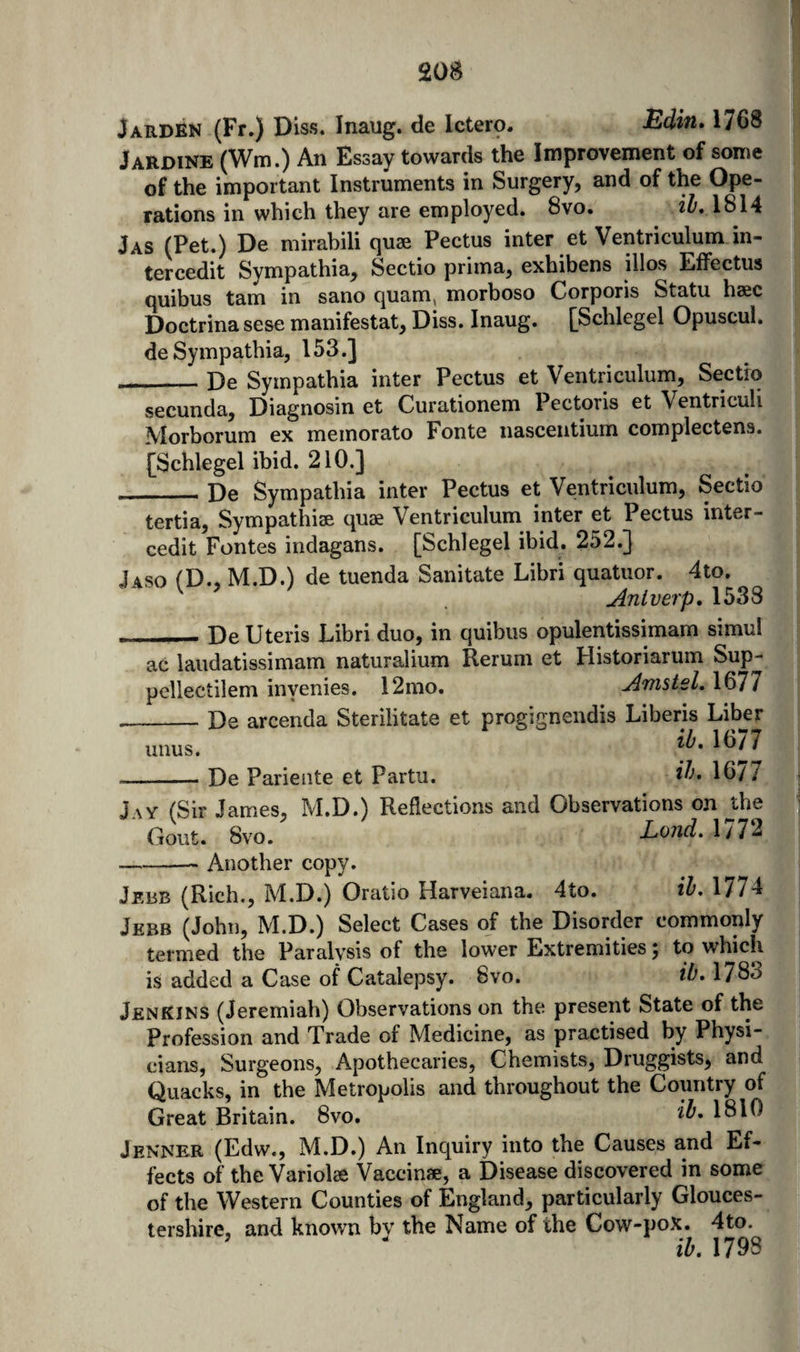 JARDEN (Fr.) Diss. Inaug. de Ictero. Bdin» 1768 Jardine (Wm.) An Essay towards the Improvement of some of the important Instruments in Surgery, and of the Ope¬ rations in which they are employed. 8vo. il, 1814 Jas (Pet.) De mirabili quae Pectus inter et Ventriculum in- tercedit Sympathia, Sectio prima, exhibens illos Elfectus quibus tarn in sano quam, morboso Corporis Statu haec Doctrina sese manifestat, Diss. Inaug. [Schlegel Opuscul. de Sympathia, 153.] _De Sympathia inter Pectus et Ventriculum, Sectio secunda, Diagnosin et Curationem Pectoris et Ventricuh Morborum ex memorato Fonte nascentium complectens. [Schlegel ibid. 210.] De Sympathia inter Pectus et Ventriculum, Sectio tertia, Sympathiae quae Ventriculum inter et Pectus inter- cedit Fontes indagans. [Schlegel ibid. 252.} Jaso (D., M.D.) de tuenda Sanitate Libri quatuor. 4to. Anlverp, 1538 __ De Uteris Libri duo, in quibus opulentissimam simul ac laudatissimam naturalium Rerum et Historiarum Sup- pellectilem inyenies. 12mo. Amstel. 1677 __De arcenda Sterilitate et progignendis Liberis Liber unus. 1^/7 -De Parieiite et Partii. 1677 Jay (Sir James, M.D.) Reflections and Observations on J;he Gout. 8vo. Lond. 177J -- Another copy. Jebb (Rich., M.D.) Oratio Harveiana. 4to. ih. 1774 Jebb (John, M.D.) Select Cases of the Disorder commonly termed the Paralysis of the lower Extremities 5 to which is added a Case of Catalepsy. 8vo. 1783 Jenkins (Jeremiah) Observations on the present State of the Profession and Trade of Medicine, as practised by Physi¬ cians, Surgeons, Apothecaries, Chemists, Druggists, and Quacks, in the Metropolis and throughout the Country of Great Britain. 8vo. 1810 Jenner (Edw., M.D.) An Inquiry into the Causes and Ef- fects of the Variolas Vaccinae, a Disease discovered in some|« of the Western Counties of England, particularly Glouces-^ tershire, and known by the Name of the Cow-pox. 4to. ’ ih. 1798