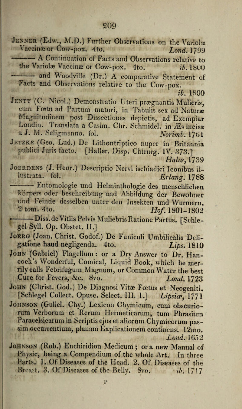 JkjnNER (Edvv., M.D.) Further Observations on the Variol.'s Vaccinae or Cow-pox. 4to. LondA^^^ --A Continuation of Facts and Observations relative to the Variolae Vaccinse or Cow-pox. 4to. ib. 1800 - ^- and Woodville (Dr.l A comparative Statement of Facts and Observations relative to the Cow-pox. ih, 1800 Je??ty (C. Nicol.) Demonstratio Uteri prajgnantis Mulieris, cum Foetu ad Partum matiiri, in Tabulis sex ad Natura Magnitiidinem post Dissectiones depictis, ad Exemplar Londin. Trarislata a Casim. Chr. Schmidel. in iEs incisa a J. M. Seligimmno. fol. Norimb. \l^\ Jetzke (Geo. Lud.) De Lithontriptico niiper in Britannia pubiici Juris facto. [Haller. Disp. Chirurg. IV. 373.] Hales, M3^ JoESDENS (J. Heur.) Descriptio Nervi ischiadici Iconibus il~ lustrata. fol. Erlang, 1788 ■-Entomologie und Helminthologie des menschlichen kdrpers oder beschreibung und Abbildung der Bewohner und Feinde desselben imter den Insekten und Wurmern. 2 tom. 4to. Hof, 1801-1802 -Diss.de Vitlis Pelvis MuliebrisPiatione Partus. fSchle- ‘ gel Syll, Op. Obstet. II.] JoERG (Joan. Christ. Godof.) De Funiculi Umbilicalis Deli- gatibne baud negligenda. 4to. Lips, 1810 John (Gabriel) Flagellum : or a Dry Answer to Dr. Han¬ cock’s Wonderful, Comical, Liquid Book, which he mer¬ rily calls Febrifugum Magnum, or Common Water the best Cure for Fevers, &amp;c. 8vo. Lond, 1723 John (Christ. God.) De Diagnosi Vitae Foetus et Neogeniti, [Schlegel Collect. Opusc. Select. III. 1.] Lipsicp, 1771 Johnson (Guliel. Chy.) Lexicon Chymicum, cum obsdurio- rum Verborum et Rerum Hermeticarum, turn Phrasiura Paracelsicarum in Scriptis ejus et aliorum Chymicorum pas¬ sim occurrentiurn, planam Explicationem continens. 12mo. Lond, 1652 Johnson (Rob.) Enchiridion Medicum; ora new Manual of Physic, being a Compendium of the whole Art. In three Parts. 1. Of Diseases of the Head. 2. Of Diseases of the Breast. 3. Of D iseases of the Belly, Svo. ih. 1717 i’