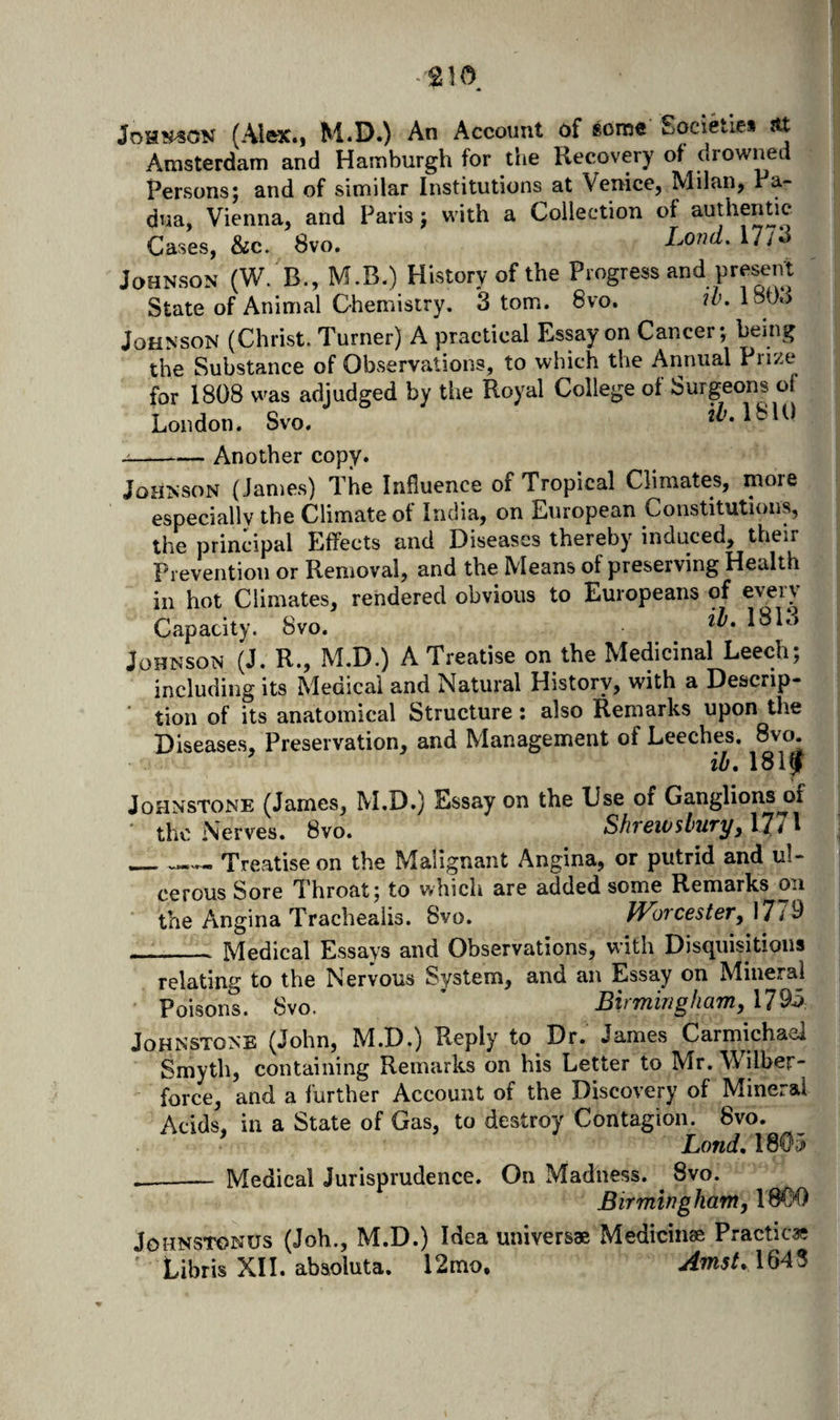 JoHT?#^CiN (Alex.i M.D.) An Account df some Societies ?tt Amsterdam and Hamburgh for the Recovery of drowned Persons; and of similar Institutions at Venice, Milan, Pa¬ dua, Vienna, and Paris; with a Collection of authentic Cases, &amp;c. 8vo. Lond, \1 io Johnson (W. B., M.B.) History of the Progress and present State of Animal Chemistry, 3 tom. 8vo. w. 1803 Johnson (Christ. Turner) A practical Essay on Cancer; being the Substance of Obvservations, to which the Annual Prize for 1808 was adjudged by the Royal College of Surgeons of London. Svo. j-Another copy. Johnson (James) The Influence of Tropical Climates, moie especially the Climate of India, on European Constitutions, the principal Effects and Diseases thereby induced, their Prevention or Removal, and the Means of preserving Health in hot Climates, rendered obvious to Europeans of every Capacity. Svo. Johnson (J. R., M.D.) A Treatise on the Medicinal Leech; including its Medical and Natural History, with a Descrip¬ tion of its anatomical Structure: also Remarks upon the Diseases, Preservation, and Management of Leeches. 8vo. ih, 18iy Johnstone (James, M.D.) Essay on the Use of Ganglions^f the Nerves. 8vo. Shrewsburyy 17/1 __ Treatise on the Malignant Angina, or putrid and ul¬ cerous Sore Throat; to which are added some Remarks on the Angina Trachealis. Svo. IVorcestery l7i U _Medical Essays and Observations, with Disquisitions relating to the Nervous System, and an Essay on Mineral Poisons. Svo. ' EhmingharriyM^h Johnstone (John, M.D.) Reply to Dr. James Carmichael Smyth, containing Remarks on his Letter to Mr. Wilber- force, and a further Account of the Discovery of Mineral Acids, in a State of Gas, to destroy Contagion. 8vo. Lond, 1805 --— Medical Jurisprudence. On Madness. Svo. Birmingham, 1800 JOHNSTONUS (Job., M.D.) Idea universae Medicinae Practicae Libris XH. absoluta. l2mo. Amst, 1643