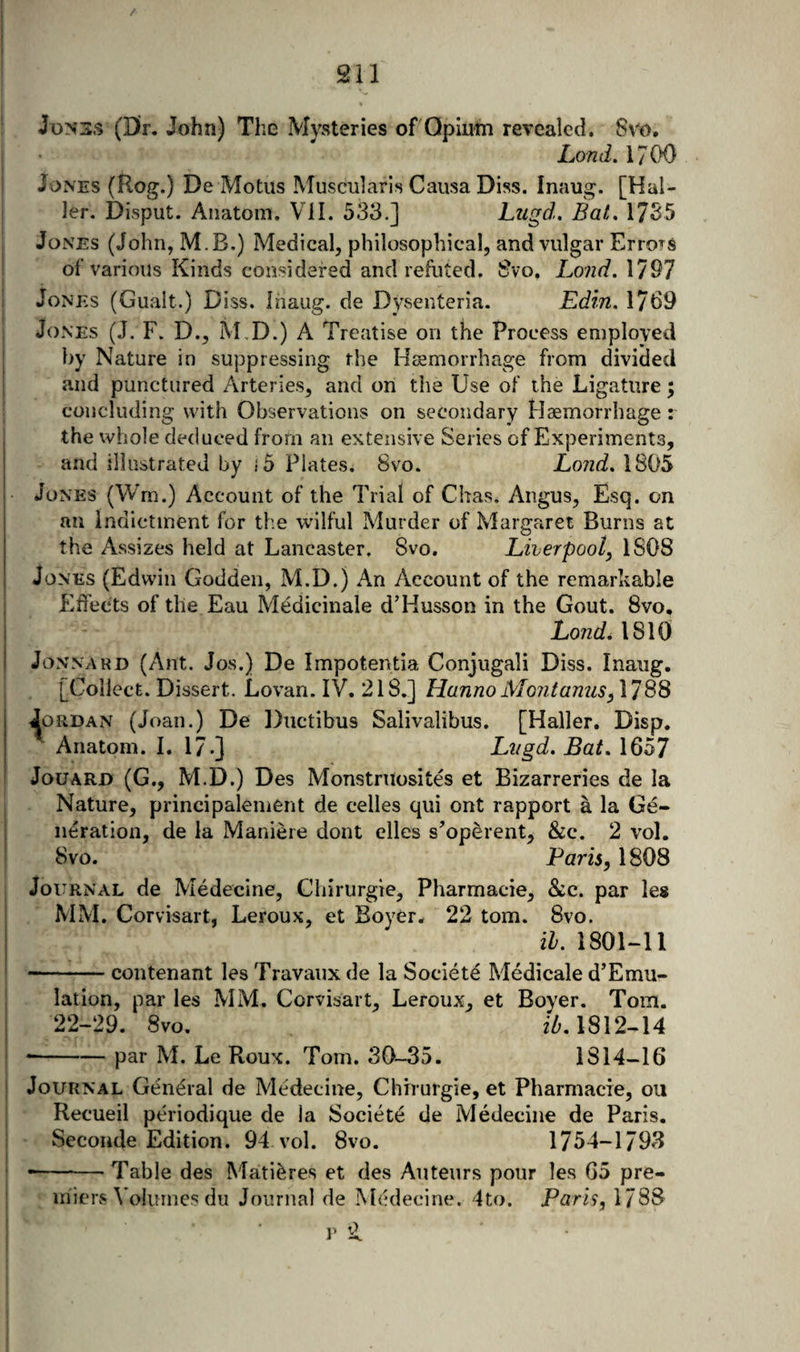 / (Dr. John) The Mysteries of Opium revealed. 8vo. Lond. 1700 Jones (Hog.) De Motus Muscularis Causa Diss. Inaug. [Hal¬ ler. Disput. Anatom. Vil. 533.] Ltigd. Bat, 17S5 Jones (John, M.B.) Medical, philosophical, and vulgar Errors of various Kinds considered and refuted. 8vo. Land. 1797 Jones (Gualt.) Diss. Inaug. de Dysenteria. Edin. 1769 Jones (J. F. D., M,D.) A Treatise on the Process employed by Nature in suppressing the Haemorrhage from divided and punctured Arteries, and on the Use of the Ligature; concluding with Observations on secondary Haemorrhage: the whole deduced from an extensive Series of Experiments, and illustrated by .5 Plates. 8vo. Lond, 1805 Jones (Wm.) Account of the Trial of Chas. Angus, Esq. on an indictment for the wilful Murder of Margaret Burns at the Assizes held at Lancaster. 8vo. Liverpool^ 1808 Jones (Edwin Godden, M.D.) An Account of the remarhable Effects of the Eau Mddicinale d’HuSvSon in the Gout. 8vo, Lond, 1810 JoNNARD (Ant. Jos.) De Impotentia Conjugali Diss. Inaug. [Collect. Dissert. Lovan. IV. 218.] Hanno Mont anus Jordan (Joan.) De Diictibus Salivalibus. [Haller. Disp. Anatom. I. 17.] Liigd, Bat, 1657 JoUARD (G., M.D.) Des Monstruosites et Bizarreries de la Nature, principalement de cedes qui ont rapport a la Ge¬ neration, de la Maniere dont elles s’operent, &amp;c. 2 vol. 8vo. Paris, 1808 Journal de Medecine, Chirurgie, Pharmacie, &amp;c. par les MM. Corvisart, Leroux, et Boyer. 22 tom. 8vo. ih. 1801-11 -contenant les Travaux de la Societe Medicale d’Emu- lation, par les MM. Corvisart, Leroux, et Boyer. Tom. 22-29. 8vo. 1812-14 •-par M. Le Roux. Tom. 30-35. 1814-16 Journal General de Medecine, Chirurgie, et Pharmacie, ou Recueil periodique de la Societd de Medecine de Paris. Seconde Edition. 94 vol. 8vo. 1754-1793 --Table des Matieres et des Auteurs pour les 65 pre- inien^ \ oluines du Journal de Medecine. 4to. Paris, 1788