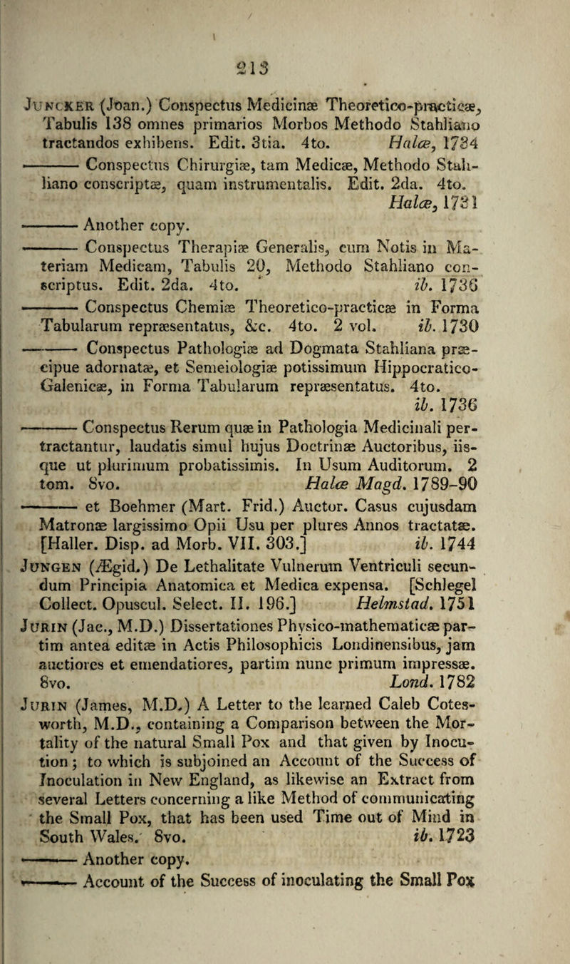 Juncker (Jt)an.) Conspectus Medicinae Theoretico-pi-^ticse^, Tabulis 138 omnes primarios Morbos Methodo Stahliatip tractandos exhibens. Edit. 3tia. 4to. Halce, 1734 -Conspectus Chirurgiae, tarn Medicse, Methodo Stali- liano conscript£B^ quam instrumentalis. Edit. 2da. 4to. Halce y 1731 -Another copy. - Conspectus Therapise Generalis, cum Notis in Ma- teriam Medicam, Tabulis 20^, Methodo Stahliano con- scriptus. Edit. 2da. 4to. * ih, 173G - ■■■' ■ ■■ Conspectus Chemice Theoretico-practicaa in Forma Tabularum repraesentatus, &amp;:c. 4to. 2 vol. ih. 1730 -Conspectus Pathologisa ad Dogmata Stahliana prjs- cipue adornatae, et Semeiologiae potissimum Hippocratico- Gaienicae^ in Forma Tabularum repraesentatus. 4to. ib. 1736 -Conspectus Rerum quae in Pathologia Medicinali per- tractantur, laudatis simul hujus Doctrinae Auctoribus, iis- que ut plurinium probatissirnis. In Usum Auditorum. 2 tom. 8vo. Halce Magd, 1789-90 ■ -■ — et Boehmer (Mart. Frid.) Auctor. Casus cujusdam Matron® largissimo Opii Usu per plures Annos tractatse. [Haller. Disp. ad Morb. VII. 303.] ib. 1744 JuNGEN (iEgid.) De Lethalitate Vulnerum Ventriculi secun¬ dum Principia Anatomica et Medica expensa. [Schlegel Collect. Opuscul. Select. II. 196.] Helmstad, 1751 JuRiN (Jac., M.D.) Dissertationes Physico-mathematic® par^ tim antea edit® in Actis Philosophicis Londinensibus, jam anctiores et eniendatiores^ partim nunc primum impress®. 8vo. Land. 1782 JuRiN (James, M.D.) A Letter to the learned Caleb Cotes- worth, M.D., containing a Comparison between the Mor¬ tality of the natural Small Pox and that given by Inocu- tion ; to which is subjoined an Account of the Success of Inoculation in New England, as likewise an Extract from several Letters concerning a like Method of communicating the Small Pox, that has been used Time out of Mind in South Wales.' 8vo. ib, 1723 --- Another copy. V—■— ■ Account of the Success of inoculating the Small Pox