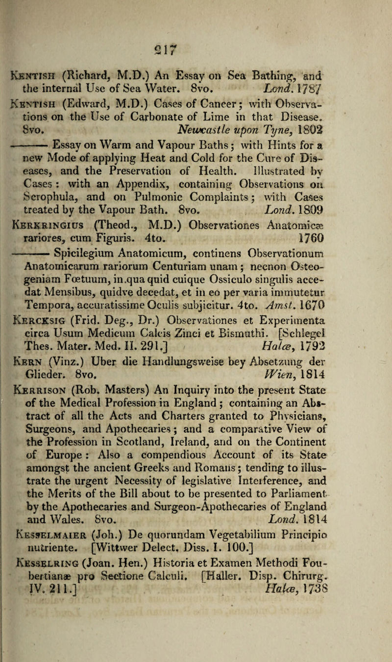 Kkntish (Richard, M.D.) An Essay on Sea Bathing, and the internal Use of Sea Water. 8vo, Lond, 178/ Kentish (Edward, M.D.) Cases of Cancer; with Observa¬ tions on the Use of Carbonate of Lime in that Disease. 8vo. Newcastle upon Tyne^ 1802 --Essay on Warm and Vapour Baths; with Hints for a new Mode of applying Heat and Cold for the Cure of Dis¬ eases, and the Preservation of Health. Illustrated by Cases : with an Appendix, containing Observations on Scrophula, and on Pulmonic Complaints; with Cases treated by the Vapour Bath. 8vo. Lond, 1809 Kerkringius (Theod., M.D.) Observationes Anatomicas rariores, cum Figuris. 4to. 1760 -Spicilegium Anatomiciim, continens Observationum Anatomicarum rariorum Centuriam unam; necnon Osteo- geniam Foetuum, in .qua quid cuique Ossiculo singulis acce- dat Mensibus, quidve decedat, et in eo per varia immutetur Tempora, accuratissime Oculis subjicitur. 4to. Amst, 1670 Kercksig (Frid. Deg., Dr.) Observationes et Experimenta circa LIsum Medicum Calcis Zinci et Bismuthi. [Schlegel Thes. Mater. Med. II. 291.] Hatce, 1793 Kern (Vinz.) Uber die Handlungsweise bey Absetzimg der Glieder. 8vo, Wien^ 1814 Kerrison (Rob. Masters) An Inquiry into the present State of the Medical Profession in England ; containing an Abs¬ tract of all the Acts and Charters granted to Physicians, Surgeons, and Apothecaries; and a comparative View of the Profession in Scotland, Ireland, and on the Continent of Europe: Also a compendious Account of its State amongst the ancient Greeks and Romans; tending to illus¬ trate the urgent Necessity of legislative Interference, and the Merits of the Bill about to be presented to Parliament by the Apothecaries and Surgeon-Apothecaries of England and Wales. 8vo. Lond. 1814 Kesselmaier (Job.) De quorundam Vegetabilium Principio nutriente. [Wittwer Delect, Diss. I. 100.] Kesselring (Joan. Hen.) Historia et Examen Method! Fou- bertianae pro Sectione Calculi, [Haller, Disp. Chirurg.