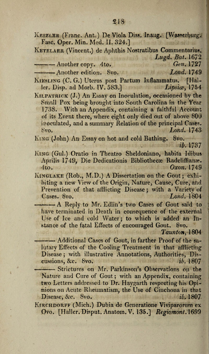 Keszlhr (Franc. Ant.) De Viola Diss. Inaug. [VFa»scrl;urg, Fasc. Oper. Min. Med. II. 324.] Ketelaer (Vincent.) de Aphthis Nostratibus Commentariiis. Lugd. Bat. 1672 --Another copy. 4to. Gen.\121 -Another edition. 8vo. Lond.XlA^ Kiesling (C. G.) Uterus post Partum Inflanimatus. [Hal¬ ler. Disp. ad Morb. IV. 583.} lApsice, 1754 Kilpatrick (.T.) An Essay on Inoculation, occasioned by the Small Pox being brought into South Carolina in the Year 1738. With an Appendix, containing a faithful Account of its Event there, where eight only died out of above 80i) inoculated, and a summary Relation of the principal Cases. 8vo. Land. 1743 King (John) An Essay on hot and cold Bathing. 8vo. ib. 1737 King (Gul.) Oratio in Theatro Sheldoniano, habita Idibus Aprilis 1749, Die Dedicationis Bibliothecae Radcliffianae. 4to. Oxon. 1749 Kinglake (Rob., M.D.) A Dissertation on the Gout; exhi¬ biting a new View of the Origin, Nature, Cause, Cure, and Prevention of that afflicting Disease; with a Variety of Cases. 8vo. Lond. 1804 -A Reply to Mr. Edlin’s two Cases of Gout said to have terminated in Death in consequence of the external Use of Ice and cold Water; to which is added an In¬ stance of the f^tal Effects of encouraged Gout. 8vo. TflZ/77^071, 1804 -Additional Cases of Gout, in farther Proof of the sa¬ lutary Effects of the Cooling Treatment in that afflicting Disease; with illustrative Annotations, Authorities, Dis¬ cussions, &amp;c. 8vo. I8O7 - - — Strictures on Mr. Parkinson^s Observations on the Nature and Cure of Gout; with an Appendix, containing two Letters addressed to Dr. Haygarth respecting his Opi¬ nions on Acute Rheumatism, the Use of Cinchona in that Disease, &amp;c. 8vo. iZ'. 1807 Kirchdorff (Mich.) Dubia de Generatione Viviparorum ex Ovo. [Haller. Disput. Anatom, V. 135.] RegiQmont. 1699