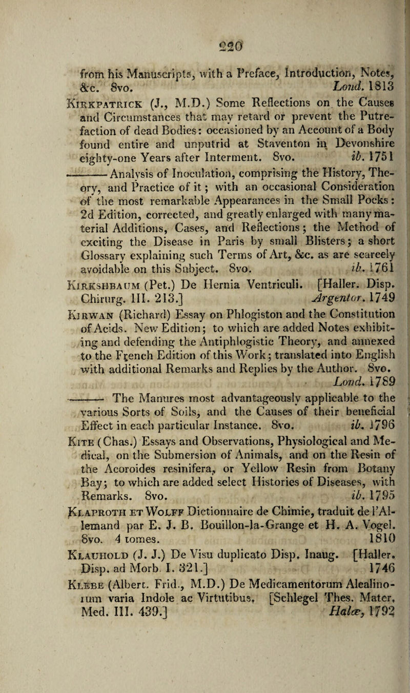 1220 from his Manuscripts^ with a Preface^ Introduction, Notes, &amp;:c. 8vo. Lo7id. 1813 Kirkpatrick (J., M.D.) Some Reflections on the Causes and Circumstances that may retard or prevent the Putre¬ faction of dead Bodies: occasioned by an Account of a Body found entire and unputrid at Staventon in Devonshire eighty-one Years after Interment. 8vo. 1751 --Analysis of Inoculation, comprising the History, The¬ ory, and Practice of it; with an occasional Consideration of the most remarkable Appearances in the Small Pocks: 2d Edition, corrected, and greatly enlarged with many ma¬ terial Additions, Cases, and Reflections; the Method of exciting the Disease in Paris by small Blisters; a short Glossary explaining such Terms of Art, &amp;c. as are scarcely avoidable on this Subject. Svo. ib, 1761 Kirkshbaijm (Pet.) De Hernia Ventriculi. [Haller. Disp. Chirurg. III. 213.] Argent or. 1749 Kjrwan (Richard) Essay on Phlogiston and the Constitution of Acids. New Edition; to which are added Notes exhibit¬ ing and defending the x4ntiphlogistic Theory, and annexed to the French Edition of this Work; translated into English with additional Remarks and Replies by the Author. Svo, Lond. 1789 -The Manures most advantageously applicable to the various Sorts of Soils, and the Causes of their beneficial Effect in each particular Instance. 8vo. ih, 1796 Kite (Chas.) Essays and Observations, Physiological and Me¬ dical, on the Submersion of Animals, and on the Res^in of the Acoroides resinifera, or Yellow Resin from Botany Bay; to which are added select Histories of Diseases, with Remarks. Svo. ib. 1795 Klaproth et Wolff Dictionnaire de Chimie, traduit de PAl- lemand par E. J. B. Bouillon-la-Grange et H. A. Vogel. Svo. 4 tomes. 1810 Klauhold (J. J.) De Visu duplicato Disp. Inaug. [Haller. Disp. ad Morb. I. 321.] 1746 Klebe (Albert. Frid., M.D.) De Medicamentorum Alcalino- lum varia Indole ac Virtutibus. [Schlegel Thes. Mater. Med. III. 439.] Halcp, 1792