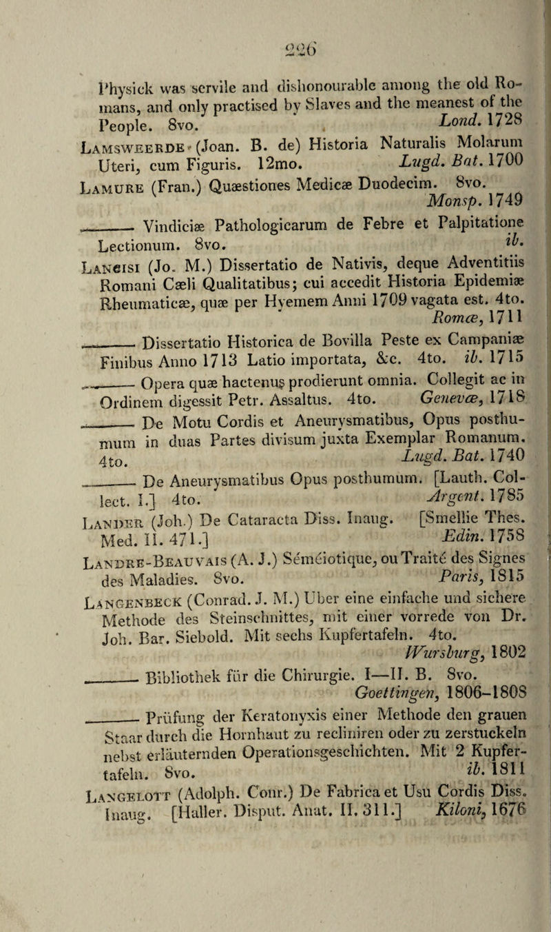 l^hysick was servile and dishonourable among the old Ro¬ mans, and only practised by Slaves and the meanest of the People. 8vo. Lond. 1728 Lamsweerde(Joan. B. de) Historia Naturalis Molariim Uteri, cum Figuris. 12mo. Lugd. Bat. 1700 Lamure (Fran.) Quaestiones Medicae Duodecim. 8vo. MonspAlA^ __ Vindiciae Pathologicarum de Febre et Palpitatione Lectionum. 8vo. Lancisi (Jo. M.) Dissertatio de Nativis, deque Adventitiis Romani Cseli Qualitatibus; cui accedit Historia Epidemic Rbeumaticse, quae per Hvemem Anni 1709 vagata est, 4to. RomcE,MW __Dissertatio Historica de Bovilla Peste ex Campaniae Finibus Anno 1713 Ratio importata, &amp;:c. 4to. iZ'. 1715 ___ Opera quae hactenu§ prodierunt omnia. Collegit ac in Ordinem digessit Petr. Assaltus. 4to. GoievcBy 171^ __De Motu Cordis et Aneurysmatibus, Opus posthu- mum in dims Partes divisum juxta Exemplar Romanum. Lugd. Bat. mao __ De Aneurysmatibus Opus posthumum. [Lauth. Col¬ lect. I.] 4to. Argent.M^^ Lanper fJoh.'i De Cataracta Diss. Inaug. [Smellie Thes. Med. 11.471.] Edin.M^^ Landre-Beauv^4Is (A. J.) Semeiotique, ouTraite des Signes des Maladies. 8vo. Paris, 1815 Langenbeck (Conrad. J. M.) Uber eine einfache und sichere Methode des Steinschnittes, mit einer vorrede von Dr, Job. Bar. Siebold. Mit sechs Kupfertafeln. 4to. IVurshurg, 1802 ___ Bibliothek fiir die Chirurgie. I—II. B. 8vo. Goettingen, 1806-1808 - Priifung der Keratonyxis einer Methode den graiien Staar durch die Hornhaut zu recliniren oder zu zerstuckeln nehst erlauternden Operationsgeschichten. Mit 2 Kupfer¬ tafeln. 8vo. 1311 L4NGELOTT (Adolpli. Coiir.) De Fabricaet Usu Cordis Diss. Inaug. [^Haller. Dispiit. Anat. II. 311.] Kiloni, 1676 /