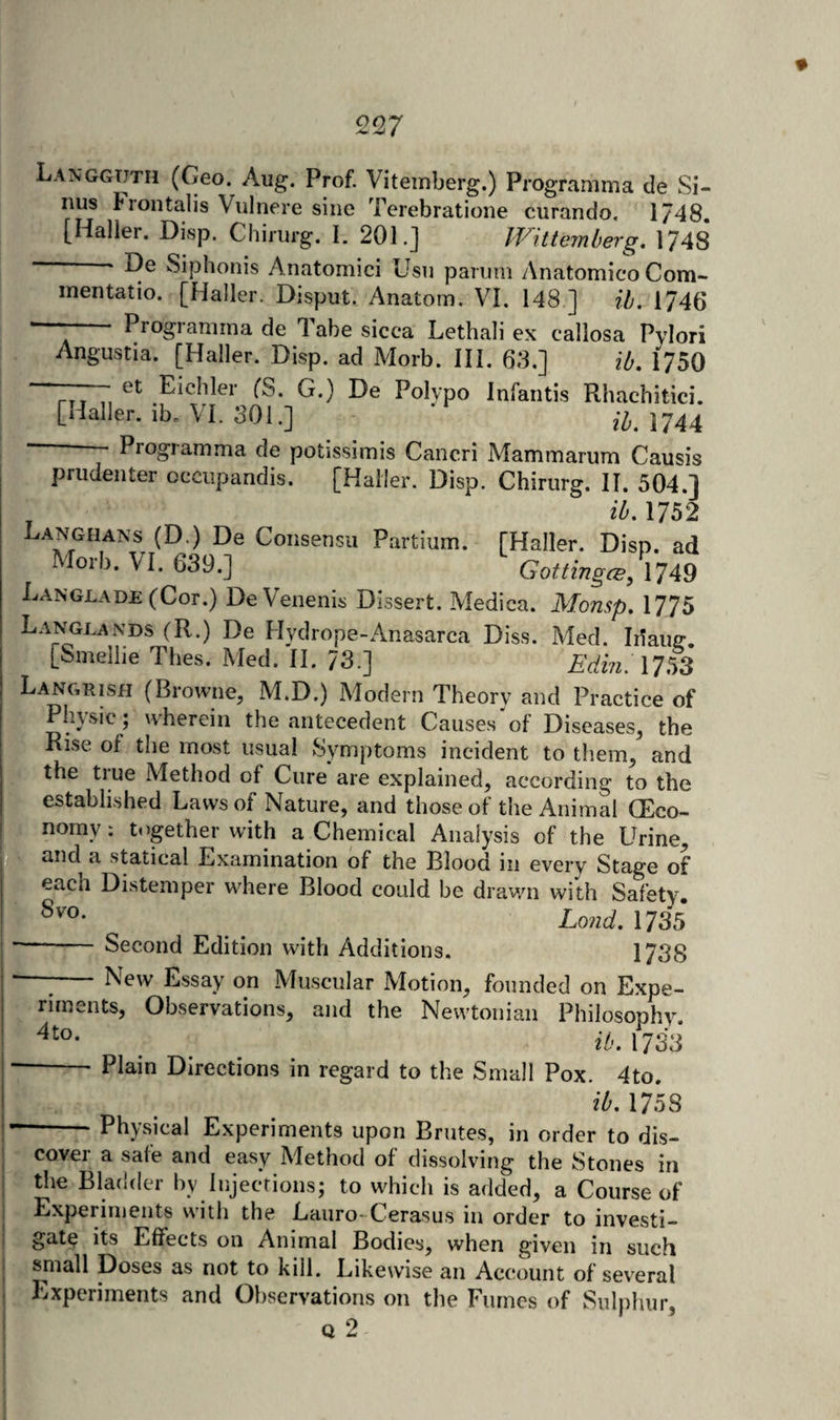 Langgtjtii (Geo. Aug, Prof. Vitemberg.) Programma de Si¬ nus Frontalis Vulnere sine Terebratione curando, 1748. [Halier. Disp. Chirurg. I. 201.] IVitteinberg. 1748 - De Siphonis Anatomici Usn parum Anatomico Com- ; inentatio. [Haller. Disput. Anatom. VI. 148 ] ih. 1746 ■ - Programma de Tabe sicca Lethali ex callosa Pylori Angustia. [Haller. Disp. ad Morb. IH. 63.] ib, 1750 —— et Eichler fS. G.) De Polypo Infantis Rhachitici. [Haller, ib. VI. 301.] ib.MAA ' - Programma de potissimis Cancri Mammarum Causis priidenter occiipandis. [Haller. Disp. Chirurg. II. 504.] , ib. 175*2 Langhans (D.) De Consensu Partium. [Haller. Disp. ad Morb. VI. 639.] Gottingce.XU^ Langlade (Cor.) DeVenenis Dissert. Medica. Monsp. 1775 Langlands (R.) De Hydrope-Anasarca Diss. IVled. Idaiie-. [Smeliie Thes. Med. II. 73.] Edm. 17^3 Langrish (Browne, M.D.) Modern Theory and Practice of Physic j wherein the antecedent Causes of Diseases, the Rise of the most usual Symptoms incident to them, and the tiue Method of Cure are explained, according to the r established Laws of Nature, and those of the Animal (Eco- f nomy; together with a Chemical Analysis of the Urine, ^ statical Examination of the Blood in every Stage of each Distemper where Blood could be drawn with Safety' ■. _ Lond, 1735 —-Second Edition with Additions. 1738 -;-New Essay on Muscular Motion, founded on Expe¬ riments, Observations, and the Newtonian Philosophy. ^ ib. 1733* ■-— Plain Directions in regard to the Small Pox. 4to. ib. 1758 —-Physical Experiments upon Brutes, in order to dis¬ cover a safe and easy Method of dissolving the Stones in the Bladder by Injections; to which is added, a Course of Experiments with the Laiiro-Cerasus in order to investi¬ gate its Effects on Animal Bodies, when given in such ■ small Doses as not to kill. Likewise an Account of several Experiments and Observations on the Fumes of Sulphur, Q 2