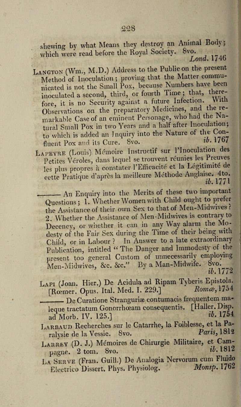 shewing by what Means they destroy an which were read before the Royal Society. Animal Body; 8vo. Lond. 1746 Langton (Wm., M.D.) Address to the Public on the present Method of Inoculation; proving that the Matter commu- | nicated is not the Small Pox, because Numbers have been inoculated a second, third, or fourth Time; that, there¬ fore, it is no Security against a future Infection. VVitli Observations on the preparatory Medicines, and the re¬ markable Case of an eminent Personage, who had the Na¬ tural Small Pox in two Years and a half after InoculaUon; to which is added an Inquiry into the Nature of tlie Con¬ fluent Pox and its Cure. 8vo. I'oy Lapeye-E (Louis) Memoire Instructif sur ITnoculation des Petites Veroles, dans lequel se trouvent reunies les Preuves les plus propres a constater I’Efficacite et la Legitimite de cette Pratique d’apres la meilleure Methode Anglaise. 4to. 11 _An Enquiry into the Merits of these two important Questions ; 1. Whether Women with Child ought to prefer the Assistance of their own Sex to that of Men-Midwives . 2. Whether the Assistance of Men-Midwives is contrary to Decency, or whether it can in any Way alarm the Mo¬ desty of the Fair Sex during the Time of their being with , Child, or in Labour ? In Answer to a late extraordinary % Publication, intitled The Danger and Immodesty of the present too general Custom of unnecessarily employing Men-Midwives, &amp;c. kcr By a Man-Midwife. 8vo.^ lu. 1/7^ Lapi (Joan. Hier.) De Acidula ad Ripam Tyberis Epistola. [Roemer. Opus. Ital. Med. I. 229.] 1754 __- De Curatione Stranguriae contumacis frequentem rna- leque tractatum Gonorrhoeam consequentis. [Haller. Disp. ad Morb. IV. 125.] 1754 Larbauj) Recherches sur le Catarrhe, la Foiblesse, et la Pa- ralysie de la Vessic. 8vo. PcltIsj 1812 Larrey (D. J.) Memoires de Chirurgie Militaire, et Cam- pagne. 2 tom. 8vo. 2^.1812 La Serve (Fran. Guill.) De Analogia Nervorum cum Fluido Electrico Dissert. Phys. Physiolog. Monsp. 1762
