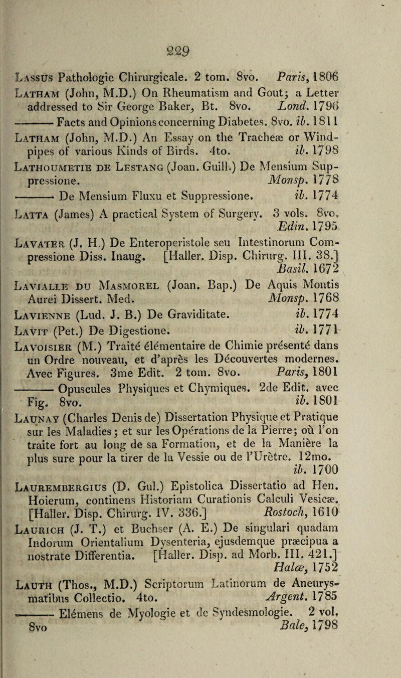 Lassus Pathologie Cliirurgicale. 2 tom. 8vo. Paris, 1806 Latham (John, M.D.) On Rheumatism and Gout; a Letter addressed to Sir George Baker, Bt. 8vo. Land. 1796 -Facts and Opinions concerning Diabetes. 8vo. ih. 1811 Latham (John, M.D.) An Essay on the Tracheae or Wind¬ pipes of various Kinds of Birds. 4to. 1798 Lathoumetie de Lestang (Joan. Guill.) De Mensium Sup- pressione. Moasp, 177S -De Mensium Fluxu et Suppressione. ih. 1774 Latta (James) A practical System of Surgery. 3 vols. 8vg, Edin. 1795 Lavater, (J. H.) De Enteroperistole seu Intestinorum Com- pressione Diss. Inaug. [Haller. Disp. Chirurg. III. 38.] Basil. 1672 Lavialle DU Masmorel (Joan. Bap.) De Aquis Montis Aurei Dissert. Med. Monsp. 1768 Lavienne (Lud. J. B.) De Graviditate. ih. 1774 Lavit (Pet.) De Digestione. ih. 1771 Lavoisier (M.) Traite ^lementaire de Chimie present^ dans un Ordre nouveau, et d'aprSs les D^couvertes modernes. Avec Figures. 3me Edit. 2 tom. 8vo. Paris, 1801 -Opuscules Physiques et Chymiques. 2de Edit, avec Fig. 8vo. i^» 1801 Launay (Charles Denis de) Dissertation Physique et Pratique sur les Maladies; et sur les Operations de la Pierre; ou Ton traite fort au long de sa Formation, et de la Maniere la plus sure pour la tirer de la Vessie ou de I’Uretre. 12mo. ih. 1700 Laurembergius (D. Gul.) Epistolica Dissertatio ad Hen. Hoierum, continens Historian! Curationis Calculi Vesicse. [Haller. Disp. Chirurg. IV. 336.] Rostoch, 1610 Laurich (J. T.) et Buchser (A. E.) De singular! quadam Indorum Orientalium Dysenteria, ejusdemque pr2ecipua a nostrate Differentia. [Haller. Disp. ad Morb. III. 421.] Halce, 1752 Lauth (Thos., M.D.) Scriptorum Latinorum de Aneurys- matibiis Collectio. 4to. Argent, 1785 -Elemens de Myologie et de Syndesmologie. 2 voL 8vo Bale, 1798