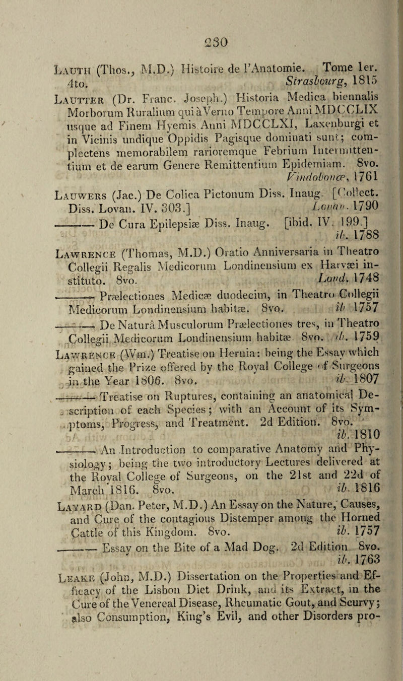 Lauth (Tlios., IM.D.) Ilistoire de TAiiatomie. Tome lei\ 4to. Straslourg, 1815 Lautter (Dr. Franc. Joseph*) Flistoria Medica biennalis Morborurn Ruralium quiaVeriio Tempore Anni MDCXLIX usque ad Finem Hyemis Anni MDCCLXI, Laxenburgi et in Vicinis iindique Oppidis Pagisqiie dominati sunt; com- plectens memorabilem rarioremque Febrium Intermitten- tiuni et de eariim Genere Remittentium Fpidemiam. 8vo. I^'indoboncp, 1761 Lauwers (Jac.) De Colica Pictonum Diss. Inaug [(ohect. Diss. Lovan. IV. 303.] Loi’d. 1790 --De Cura Epilep&amp;iae Diss. Inaiig. [ibid. IV. 199 ] Ih. 1788 Lawrence (Thomas, M.D.) Oratio Anniversaria itj Theatro Collegii Regalis Medicorum Londinensium ex Hai vtei in- stituto. 8vo. Land, 1748 ————^ Praelectiones Medicae dnodeciin, in Theatre» Collegii Medicornm Londinensium habitcE. 8vo. il&gt; 1757 --De Natura Musculorum Pradectiones tres, in Theatro Collegii Medicorum Londinensium habitae 8vo. /b. 1759 Lav,^rence (\Vm.) Treatise on Hernia: being the Essay which gained the Prize offered by the Royal College ' f Surgeons in the Year 1806. 8vo. 1807 ...: — Treatise on Ruptures, containing an anatomical De- . scription of each Species; with an Account of its Sym- , ptoms. Progress, and Treatment. 2d Edition. 8vo. ib. 1810 -An Introduction to comparative Anatomy and Phy¬ siology; being the two introductory Lectures delivered at the Royal College of Surgeons, on the 21st and 22d of March 1816. 8vo. 1816 Layard (Dan. Peter, M.D.) An Essay on the Nature, Causes, and Cure of the contagious Distemper among the Horned Cattle of this Kingdom. 8vo. ib. l7o7 _Essav on the Bite of a Mad Dog. 2d Edition 8vo. ib. 1763 Leake (John, M.D.) Dissertation on the Properties and Ef¬ ficacy of the Lisbon Diet Drink, and its Extract, in the Cure of the Venereal Disease, Rheumatic Gout, and Scurvy; also Consumption, King’s Evil, and other Disorders pro-
