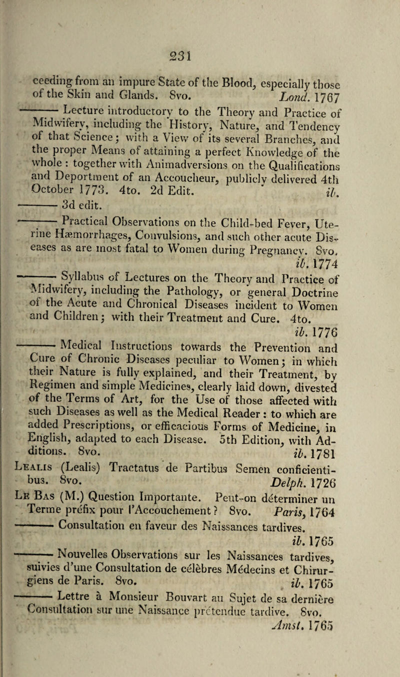 ceeding from an impure State of the Blood, especially those of the Skin and Glands. 8vo. Lond. 1767 -Lecture introductory to the Theory and Practice of Midwifery, including the History, Nature, and Tendency of that Science ^ with a View of its several Branches, and the proper Means of attaining a perfect Knowledge of the whole ; together with Animadversions on the Qualifications and Deportment of an Accoucheur, publicly delivered 4th October 1773. 4to. 2d Edit. * f/,. *-3d edit. --1-Practical Observations on the Child-bed Fever, Ute¬ rine Haemorrhages, Convulsions, and such other acute Dis¬ eases as are most fatal to Women during Pregnancy. Svo, ih. 1774 - ^— Syllabus of Lectures on the Theory and Practice of ALdwifery, including the Pathology, or general Doctrine of the Acute and Chronical Diseases incident to Women and Children; with their Treatment and Cure. 4to. ib. 1776 -- Medical Instructions towards the Prevention and , Cure of Chronic Diseases peculiar to Womens in whicli I their Nature is fully explained, and their Treatment, by Regimen and simple Medicines, clearly laid down, divested ■ of the Terms of Art, for the Use of those affected with K ' such Diseases as well as the Medical Reader : to which are Lr-' added Prescriptions, or efficacious Forms of Medicine, in I English, adapted to each Disease. 5th Edition, with Ad¬ ditions. 8vo. iZ;. 1781 Lealis (Lealis) Tractatus de Partibus Semen conficienti- bus. 8vo. Delph. 1726 Le Bas (M.) Question Importante. Peiit-on determiner un Terme prefix pour I'Accouchement ? 8vo. Pam, 1764 -Consultation en faveur des Naissances tardives. ih. 1765 I —-Nouvelles Observations sur les Naissances tardives, ! suivies d’une Consultation de celebres M^decins et Chirur- I giens de Paris. 8vo. 17(55 j --Lettre a Monsieur Bouvart an Sujet de sa derniere &gt;, Consultation sur line Naissance prctcndue tardive. 8vo. I Amst. 1765 .1 j il 5
