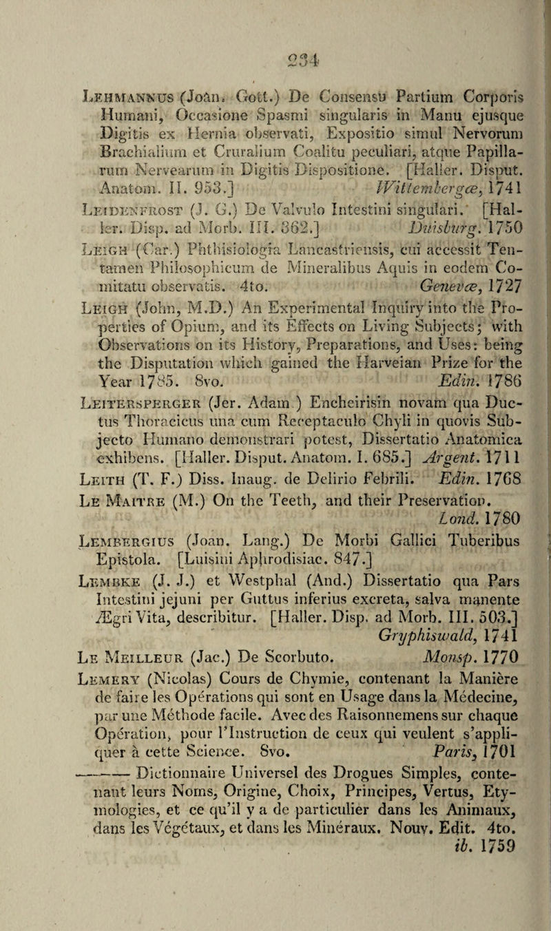 Lehmannus (Joan. Gott.) De Consensu Partium Corporis Humaiii, Occasione Spasmi singularis in Manu ejusque Digitis ex Hernia observati, Expositio simul Nervorum Brachialium et Criiralium Coalitu peculiari, atqiie Papilla- rum Nerveanim in Digitis Dispositione. [Haller. Disput. Anatom. 11. 953.] JVitlemhergce^ 1741 Lfidenfrost (J. G.) De Valvulo Intestini singiilari. [Hal¬ ier. Disp, ad Mori). HI. 362.] Duisburg. 1750 Leigh (Car.) Phthisiologia Lancastriensis, cui accessit Ten- taraen Philosophiciim de Mineralibus Aquis in eodcm Co- initatii observatis. 4to. Geneves, 1727 Leigh (John, M.D.) An Experimental Inquiry into the Pro¬ perties of Opium, and its Efrects on Living Subjects; with Observations on its History, Preparations, and Uses; being the Disputation which gained the Plarveian Prize for the Year 1735. 8vo. Ediji. 1786 Leitersperger (Jer. Adam ) Encheirisin novam qua Duc¬ tus Thoracicus una cum Rcceptaculo Chyli in quovis Sub- jecto Humano deinoiistrari potest, Dissertatio Anatomica exhibens. [Haller. Disput. Anatom. I. 685.] Argent. \7\l Leith (T. F.) Diss. Inaug. de Delirio Febrili. Edin. 1768 Le Maitre (M.) On the Teeth, and their Preservation, Loud. 1780 Lembergius (Joan. Lang.) De Morbi Gallici Tuberibus Epistola. [Liiisiui Aphrodisiac. 847.] Lembke (J. J.) et Westphal (And.) Dissertatio qua Pars intestini jejuni per Guttiis inferius excreta, salva manente TEgriVita, describitur. [Haller. Disp. ad Morb. III. 50.3.] Gryphiswald, 1741 Le Meilleur (Jac.) De Scorbuto. Monsp. 1770 Lemery (Nicolas) Cours de Chymie, contenant la Maniere de faire les Operations qui sont en Usage dans la Medecine, par une Methode facile. Avec des Raisonnemens sur chaque Operation, pour ITnstruction de ceux qui veulent s’appli- quer a cette Science. Svo, Pom, 1701 —--Dictiounaire Universel des Drogues Simples, conte- naut leurs Norns, Origine, Choix, Principes, Vertus, Ety¬ mologies, et ce qu’il y a de particulier dans les Animaux, dans les Vegetaux, et dans les Mineraux. Nouv. Edit, 4to, il. 1759