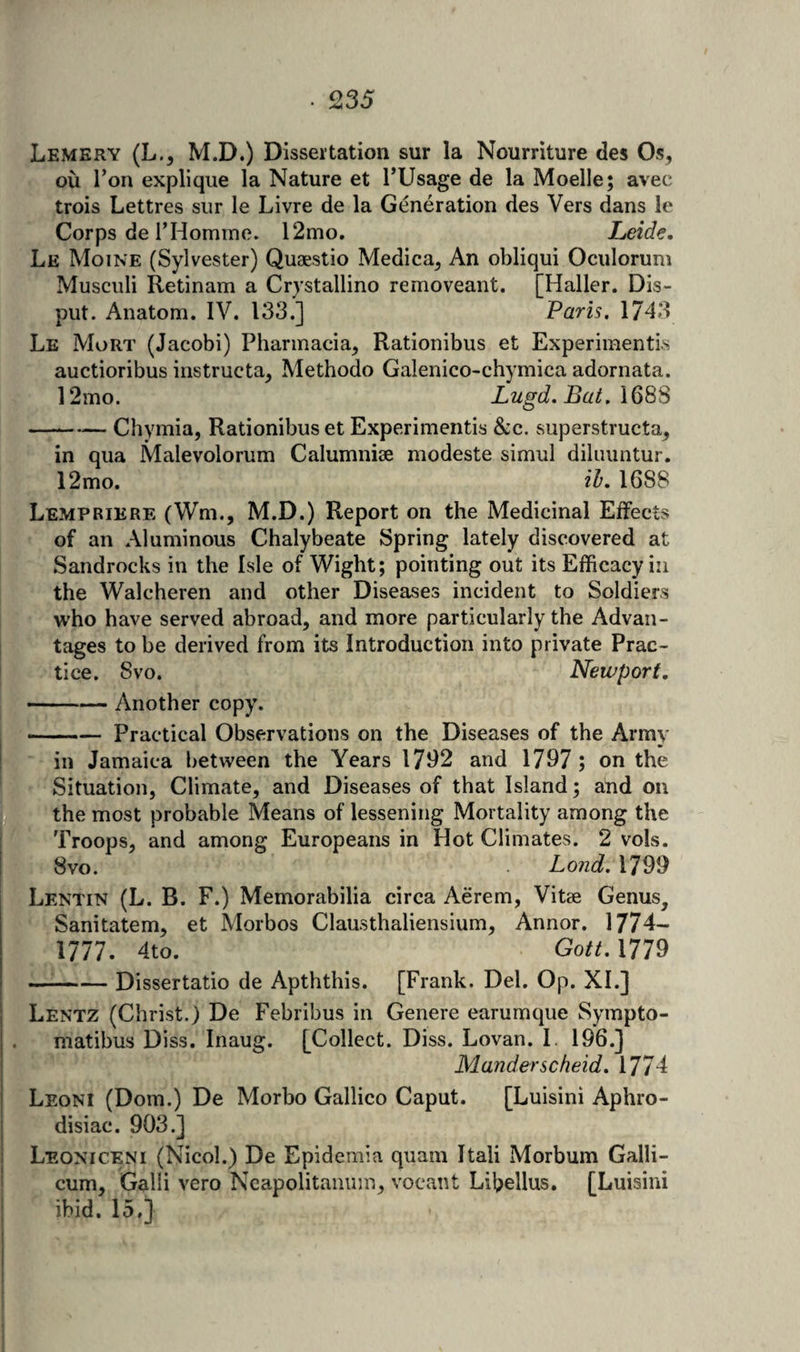 Lemery (L., M.D.) Dissertation sur la Nourriture des Os, ou Ton explique la Nature et TUsage de la Moelle; avec trois Lettres sur le Livre de la Generation des Vers dans le Corps de rHommo. 12mo. Leide, Le Moine (Sylvester) Quaestio Medica, An obliqui Oculorum Musculi Retinam a Crystallino removeant. [Haller. Dis- put. Anatom. IV. 133.] Paris, 1743 Le Mort (Jacobi) Pharmacia, Rationibus et Experimentis auctioribus instructa, Methodo Galenico-chymica adornata. 12mo. Lugd, Bat. —-Chymia, Rationibus et Experimentis &amp;c. superstructa, in qua Malevolorum Calumnise modeste simul diluuntur. 12mo. ih* 1688 Lempriere (Wm., M.D.) Report on the Medicinal Effects of an Aluminous Chalybeate Spring lately discovered at Sandrocks in the Isle of Wight; pointing out its Efficacy in the Walcheren and other Diseases incident to Soldiers who have served abroad, and more particularly the Advan¬ tages to be derived from its Introduction into private Prac¬ tice. Svo. Newport. —— Another copy. -Practical Observations on the Diseases of the Army I in Jamaica between the Years 1792 and 1797; on the B- Situation, Climate, and Diseases of that Island; and on the most probable Means of lessening Mortality among the J*-'Troops, and among Europeans in Hot Climates. 2 vols. Svo. L 0726?. 1799 Lentin (L. B. F.) Memorabilia circa Aerem, Vitae Genus, ‘ Sanitatem, et Morbos Clausthaliensium, Annor. 1774- 1777. 4to. Gott. 1779 —^-Dissertatio de Apththis. [Frank. Del. Op. XL] I Lentz (Christ.) De Febribus in Genere earumque Sympto- matibus Diss. Inaug. [Collect. Diss. Lovan. I. 196.] I Manderscheid, 1774 i Leoni (Dorn.) De Morbo Gallico Caput. [Luisini Aphro- j disiac. 903.] ! Leoniceni (Nicol.) De Epidemia quam Itali Morbum Galli- I cum. Gain vero Ncapolitaniim, vocaut Libellus. [Luisini I ibid. 15.} |! i: