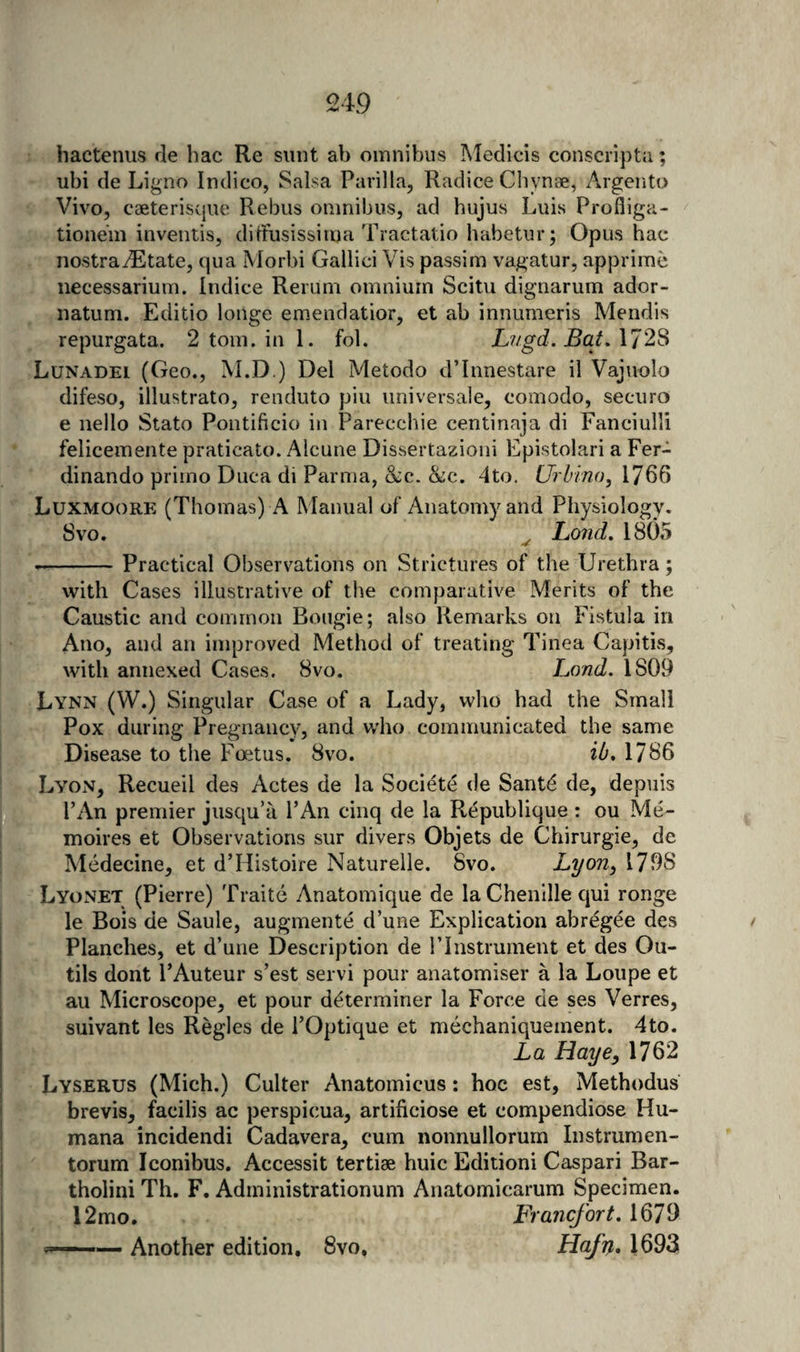 hactenus de liac Re sunt ab omnibus IMedicis consciiptii; ubi de Ligno Indico, Salsa Parilla, Radice Chynse, Argeiito Vivo, caeterisque Rebus omnibus, ad hujus Luis Profliga- tionem inventis, diiFusissiirja Tractatio habetur; Opus hac nostradEtate, qua Morbi Gallici Vis passim vagatur, apprime necessarium. Indice Rerum omnium Scitu dignarum ador- natum. Editio longe em.endatior, et ab innumeris Mendis repurgata. 2 tom. in 1. fol. Lvgd. Bat. 1728 Lunadei (Geo., M.D.) Del Metodo d’Innestare il Vajuolo difeso, illustrato, renduto pin universale, comodo, securo e nello Stato Pontificio in Parecchie centinaja di Fanciulli felicemente praticato. Alcune Dissertazioni Epistolari a Fer- dinando priino Duca di Parma, &amp;:c. &amp;c. 4to. Urbino, 1766 Luxmoore (Thomas) a Manual of Anatomy and Physiology. 8vo. ^ Land, 18()5 --Practical Observations on Strictures of the Urethra; with Cases illustrative of the comparative Merits of the Caustic and common Bougie; also Remarks on Fistula in Ano, and an improved Method of treating Tinea Capitis, with annexed Cases. 8vo. Land. 1809 Lynn (W.) Singular Case of a Lady, who had the Small Pox during Pregnancy, and who communicated the same Disease to the Foetus. 8vo. ib, 1786 LvOxV, Recueil des Actes de la Societe de Santd de, depuis PAn premier jusqu’u PAn cinq de la Republique: ou Me- moires et Observations sur divers Objets de Chirurgie, de Medecine, et d’Histoire Naturelle. 8vo. Lyori^ 1798 Lyonet (Pierre) Traite Anatomique de la Chenille qui ronge le Bois de Saule, augmente d’une Explication abregee des Planches, et d’une Description de PInstrument et des Ou- tils dont PAuteur s’est servi pour anatomiser a la Loupe et au Microscope, et pour determiner la Force de ses Verres, suivant les Regies de POptique et mechaniquement. 4to. La Haye, 1762 Lyserus (Mich.) Culter Anatoinicus: hoc est, Methodus brevis, facilis ac perspicua, artificiose et compendiose Hu¬ mana incidendi Cadavera, cum nonnullorum Instrurnen- torum Iconibus, Accessit tertise huic Editioni Caspar! Bar- tholini Th. F, Administrationum Anatomicarum Specimen. 12mo. Francfort. 1679 Another edition, 8vo. Hafn. 1693