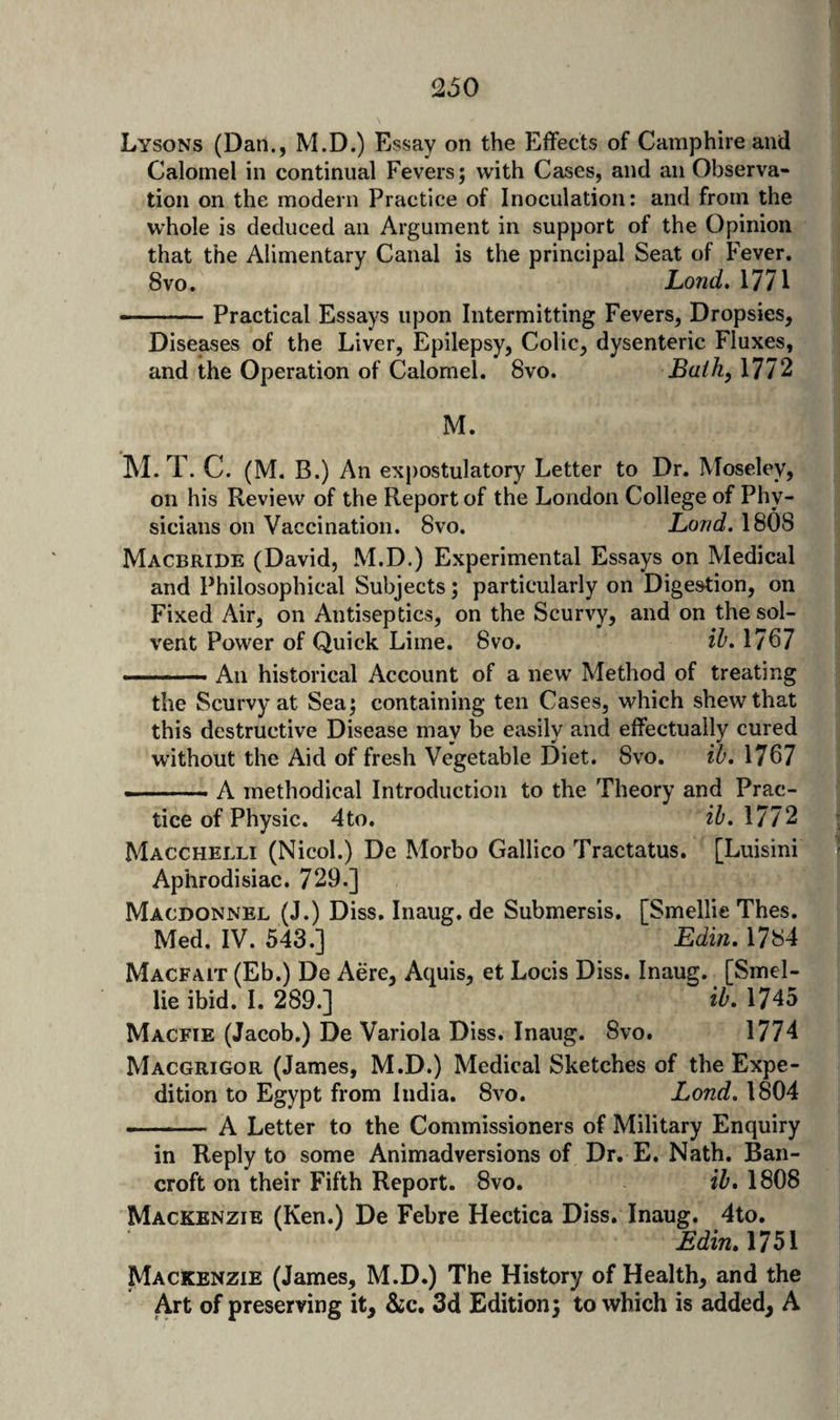 I Lysons (Dan., M.D.) Essay on the Effects of Camphire and i Calomel in continual Fevers; with Cases, and an Observa¬ tion on the modern Practice of Inoculation: and from the whole is deduced an Argument in support of the Opinion that the Alimentary Canal is the principal Seat of Fever. 8vo. Lond, 1771 --.. ■ Practical Essays upon Intermitting Fevers, Dropsies, Diseases of the Liver, Epilepsy, Colic, dysenteric Fluxes, and the Operation of Calomel. 8vo. Bath, 1772 M. M. T. C. (M. B.) An expostulatory Letter to Dr. Moseley, on his Review of the Report of the London College of Phy¬ sicians on Vaccination. 8vo. Land, 1808 Macbride (David, M.D.) Experimental Essays on Medical and Philosophical Subjects; particularly on Digestion, on Fixed Air, on Antiseptics, on the Scurvy, and on the sol¬ vent Power of Quick Lime. 8vo. ib. 1707 --- An historical Account of a new Method of treating the Scurvy at Sea; containing ten Cases, which shew that this destructive Disease may be easily and effectually cured without the Aid of fresh Vegetable Diet. 8vo. ib, 1767 ■ -A methodical Introduction to the Theory and Prac¬ tice of Physic. 4to, ib, 1772 Macchelli (Nicol.) De Morbo Gallico Tractatus. [Luisini - Aphrodisiac. 729.] Macdonnel (J.) Diss, Inaug. de Submersis. [Smellie Thes. Med. IV. 543.] Edin. 1784 Macfait (Eb.) De Acre, Aquis, et Locis Diss. Inaug. [Smel¬ lie ibid. I. 289.] ib. 1745 Macfie (Jacob.) De Variola Diss. Inaug. 8vo. 1774 Macgrigor (James, M.D.) Medical Sketches of the Expe¬ dition to Egypt from India, 8vo. Lond, 1804 -- A Letter to the Commissioners of Military Enquiry in Reply to some Animadversions of Dr. E. Nath, Ban¬ croft on their Fifth Report. 8vo. ib. 1808 Mackenzie (Ken.) De Febre Hectica Diss. Inaug. 4to. EdinA7^^ Mackenzie (James, M.D.) The History of Health, and the i Art of preserving it, &amp;c. 3d Edition; to which is added, A