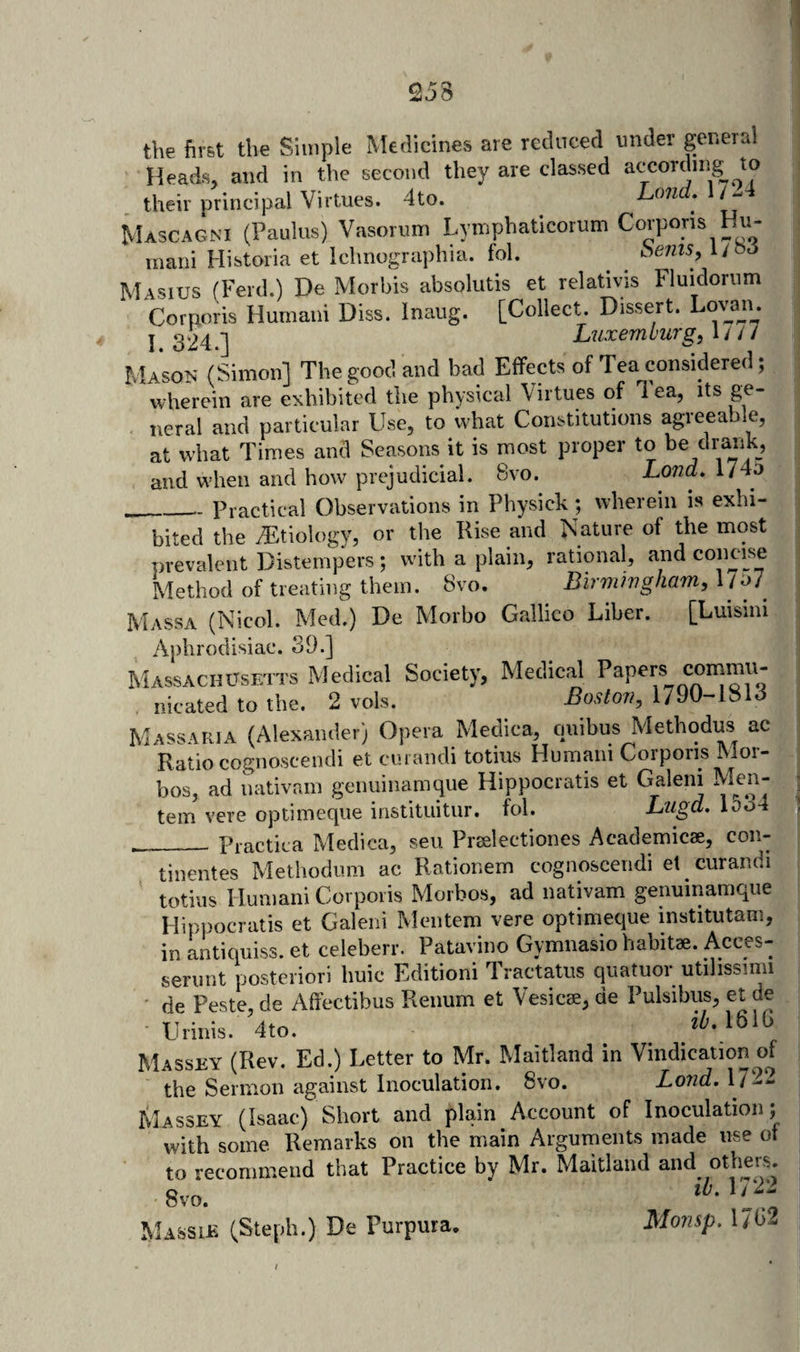 the first the Simple Medicines are reduced under genera! Heads, and in the second they are classed atTordnig_ to their principal Virtues. 4to. Lond.M^^ Mascagni (Paulas) Vasorum Lympbaticorum Corporis Hu- rnani Historia et Iclinographia. fob benis, l/oo Masius (Ferd.) De Morbis absolutis et relativis Fluidorum Corporis Humaiii Diss. Inaiig. [Collect. Dissert. Louui^. j 324.] Luxemburg, 1/// Mason (Simon] The good and bad Effects of Tea considered; wherein are exhibited the physical Virtues of Tea, its ge¬ neral and particular Use, to what Constitutions agreeable, at what Times and Seasons it is most proper to be draiik, and when and how prejudicial. 8vo. Loud. 174a __Practical Observations in Physick; wherein is exhi¬ bited the .Etiology, or the Rise and Nature of the most prevalent Distempers; with a plain, rational, and concise Method of treating them. 8vo. Birmhigham, l /o7 Massa (Nicol. Med.) De Morbo Gallico Liber. [Luisini Aphrodisiac. 39.] Massachusetts xMedical Society, Medical nicated to the. 2 vols. Boston, 1790-1813 Massaria (Alexander) Opera Medica, cniibus Methodus ac Ratio cognoscendi et curandi totius Human! Corporis Mor- bos, ad nativain genuinamque Hippocratis et Galeni Men- tem vere optimeque instituitur. fol. Ltigd. Ioo4 ___ Practica Medica, seu Preelectiones Academicae, con- tinentes Methodiim ac Rationem cognoscendi et curandi totius I lumani Corporis Morbos, ad nativam genuinamque Hippocratis et Galeni Mentem vere optimeque institutam, in antiquiss. et celeberr. Patavino Gymnasio habitae. Acces- seriint posteriori huic Edition! Tractatus quatuoi utihssinii de Peste de Affectibus Renum et Vesicae, de Pulsibus, et de Urinis. 4to. Massey (Rev. Ed.) Letter to Mr. Maitland in Vindication of the Sermon against Inoculation. 8vo. Loud, 1722 Massey (Isaac) Short and plain Account of Inoculation; with some Remarks on the main Arguments made use ot to recommend that Practice by Mr. Maitland and others. 8vo. ’p; Massib (Steph.) De Purpura. Monsp. 17<3-
