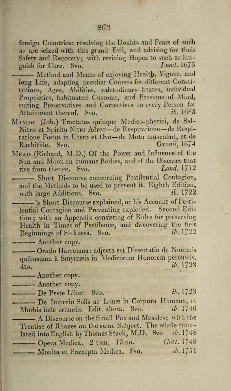 foreign Countries: resolving the Doubts and Fears of such as are seized with this grand Evil, and advising for their Safety and Recovery; with reviving Hopes to such as lan¬ guish for Cure. Svo. Land, 1675 -Method and Means of enjoving Heedt]?, Vigour, and long Life, adapting peculiar Courses for different Consti¬ tutions, Ages, Abilities, valetudinary States, individual Proprieties, habituated Customs, and* Passions of Mind, suiting Preservatives and Correctives to every Person for Attainment thereof. 8vo. 1683 Mayow (Joh.) Tractatus quinque Medico-physici, de Sal- Nitro et Spiritu Nitro Aereo—de Respiratione—de Respi- ratione Foetus in Utero et Ovo—de Motu musculari, et de Rachitide. Svo. Ox()?iii, 16/d Mead (Richard, M.D.) Of the Power and Influence of tlie Sun and Moon on humane Bodies, and of the Diseases that rise from thence. Svo. Lo/id, 1712 - Short Discourse concerning Pestilential Contagion, and the Methods to be used to prevent it. Eighth Edition, with large Additions. Svo. il>> 1722 . - —’s Short Discourse explained, or his Account of Pesti¬ lential Contagion and Preventing exploded. Second Edi¬ tion ; with an Appendix consisting of Rules for preserving Health in d’imes of Pestilence, and discovering the first Beginnings of Sickness. Svo. iZ’, 1/22 -Another copy. -Oratio Harveiana: adjecta est Dissertatio de Numinis quibusdam a Snivnigeis in Medicorum Honorem percussis. 4to. ‘ ■ 2^.1723 -Another copy. -^ Another copy. —-De Peste Liber. Svo. 1723 -De Imperio Solis ac Ltinm in Corpora Humana, et Morbis inde oriundis. Edit, altera. Svo. ib. 17d6 -A Discourse on the Small Pox and Measles; with the Treatise of Rhazes on the same Subject. The whole trans¬ lated into English by Thomas Stack, M.D. Svo ib. 17db . — Opera Medica. 2 tom. 12mo. Gott, 1/48 -Monita et Proecepta Mcdica. Svo. ib. 1751