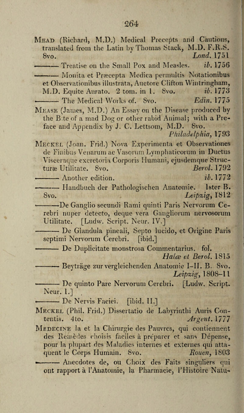 Mead (Richard, M.D.) Medical Precepts and Cautions, translated from the Latin by Thomas Stack, M.D. F.R.S, 8vo. * Lond. 1751 ——— Treatise on the Small Pox and Measles. ih. 1756 —— Monita et Preecepta Medica permnltis Notationibus et Observationibus illustrata, Auctore Clifton Wintringbam, M.D. Equite Aurato. 2 tom. in 1. 8vo. ib. 1773 -- The Medical Works of. Svo. Edin. 1775 Mease (James, M.D.) An Essay on the Disease produced by the B.te of a mad Dog or other rabid Animal j with a Pre¬ face and Appendix by J. C. Lettsom, M.D. Svo. Philadelphia, 1793 Meckel (Joan. Frid.) Nova Experimenta et Observationes de Finibus Venarum ac Vasorum Lymphaticoriim in Ductus Visceraqiie excretoria Corporis Humani, ejusdemque Struc- turse Utilitate. Svo. Berol. 1792 ... - Another edition. ib. 1772 — -Handbuch der Pathologischen Anatomic. Ister B. Svo. Leipzig, 1812 •-De Ganglio secundi Rami quinti Paris Nervorum Ce¬ rebri nuper detecto, deque vera Gangliorum nervosorum Utilitate. [Lndw. Script. Neur. IV.] -De Glandula pineaii, Septo lucido, et Origine Paris septimi Nervorum Cerebri, [ibid.] --De Duplicitate monstrosa Commentarius. fol. HalcB et Berol. 1815 --Beytrage zur vergleichenden Anatomic I-II. B. Svo. Leipzig, 1808-11 ■-De quinto Pare Nervorum Cerebri. [Ludw. Script. Neur. 1.] - De Nervis Faciei, [ibid. II.] Meckel (Phil. Frid.) Dissertatio de Labyrinthi Auris Con- tentis. 4to. Argent. 1777 Medecine la et la Chirurgie des Pauvres, qui contiennent des Remedes choisis faciles a preparer et sans Depense, pour la plupart des Maladies internes et externes qui atta- quent le Corps Humain. Svo. Rouen, 1803 --Anecdotes de, ou Choix des Faits singuliers qui out rapport a I’Anatomie, la Pharmacie, I’Histoire Natu-