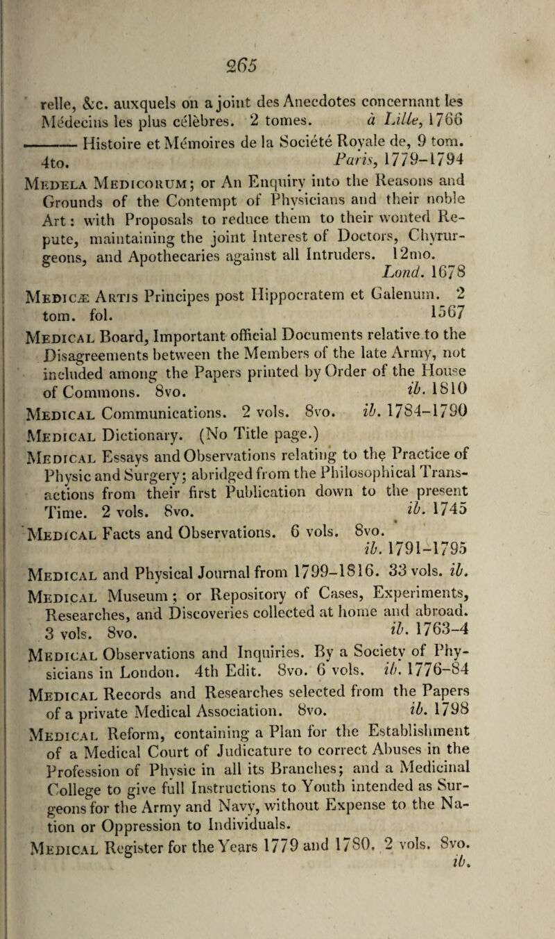 Q65 relle, &:c. aiixquels on a joint des Anecdotes concernant les Medecins les plus celebres. 2 tomes. d Lille, 1766 -Histoire et Memoires de la Societe Royale de, 9 tom. 4to. Laris, 1779-1794 Mkdela Medicorum; or An Enquiry into the Reasons and Grounds of the Contempt of Physicians and their noble Art: with Proposals to reduce them to their wonted R.e- pute, maintaining the joint Interest of Doctors, Chyrur- geons, and Apothecaries against all Intruders. 12mo. Land. 1678 Medico Artjs Principes post Hippocratem et Galenum. 2 tom. fol. 1567 Medical Board, Important official Documents relative to the Disagreements between the Members of the late Army, not included among the Papers printed by Order of the Mouse of Commons. 8vo. ^5. lb 10 Medical Communications. 2 vols. 8vo. ih. 1/84-1790 Medical Dictionary. (No Title page.) Medical Essays and Observations relating to the Practice of Physic and Surgery; abridged from the Philosophical 1 rans- actions from their first Publication down to the present Time. 2 vols. 8vo. 27^.1745 Medical Facts and Observations. 6 vols. 8vo. ih. 1791-1795 Medical and PhysicalJournal from 1799-1816. 33 vols. ih. Medical Museum; or Repository of Cases, Experiments, Researches, and Discoveries collected at home and abroad. 3 vols. 8vo. ^5. 1763-4 Medical Observations and Inquiries. By a Society of Phy¬ sicians in London. 4th Edit. 8vo. 6 vols. ih, 1776-84 Medical Records and Researches selected from the Papers of a private Medical Association. 8vo. ih. 1798 Medical Reform, containing a Plan for the Establishment of a Medical Court of Judicature to correct Abuses in the Profession of Physic in all its Branches; and a Medicanal College to give full Instructions to Youth intended as Sur¬ geons for the Army and Navy, without Expense to the Na¬ tion or Oppression to Individuals. Medical Register for the Years 1/79 and 1780, 2 vols. 8vo. ih.