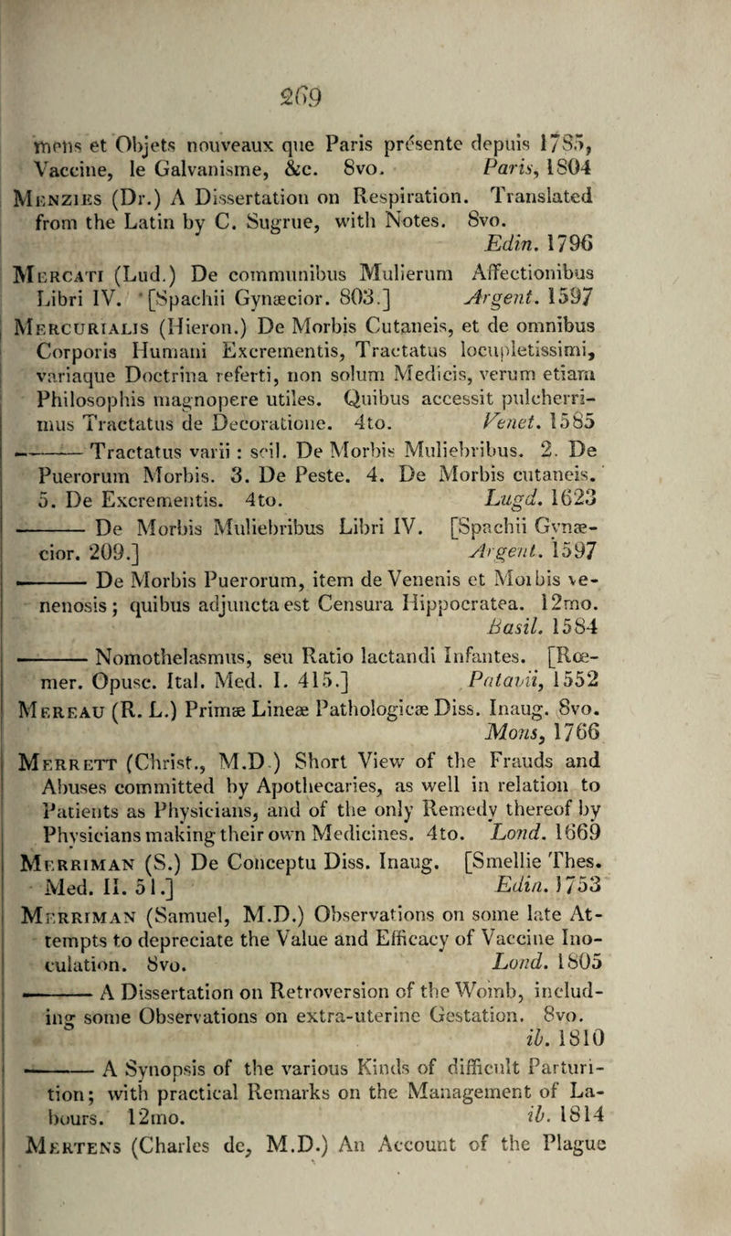 2G9 mons et Objets nouveaux que Paris prt'^sente depuis 17S5, Vaccine, le Galvanisme, &c. 8vo* Parisy 1804 Mknzies (Dr.) A Dissertation on Respiration. Translated from the Latin by C. Sngriie, with Notes. Svo. Edin, 1796 M CRCATI (Liid.) De commiinibus Mulierurn AfFectionibus Libri IV. ’ [Spachii Gynaecior. 803.] Argent. 1597 I Mercurialis (Hieron.) De Morbis Cutaneis, et de omnibus Corporis Humani Excrementis, Traetatus iocupletissimi, ; variaque Doctrina referti, non solum Medicis, verum etiani ; Philosophis niagnopere utiles. Quibus accessit pulcherri- mus Traetatus de Decoratioiie. 4to. Venet. 1585 —-Traetatus varii : scil, De Morbis Mulieluibus. 2. De Puerorum Morbis. 3. De Peste. 4. De Morbis cutaneis. 5. De Excrementis. 4to. Liigd. 1623 - De Morbis Muliebribus Libri IV. [Spachii Gynae- ^ cior. 209.] Argent. 1597 --De Morbis Puerorum, item de Venenis et Moibis \e- nenosis; quibus adjunctaest Censura Hippocratea. l2mo. Basil. 1584 i -Nomothelasmus, sen Ratio lactandi Infantes. [Rce- mer. Opusc. Ital. Med. I. 415.] PataiAi, 1552 Mereau (R. L.) Primae Lineae Pathologicae Diss. Inaug. 8vo. Mons, 1766 Merrett (Christ., M.D ) Short View of the Frauds and Abuses committed by Apothecaries, as well in relation to Patients as Physicians, and of the only Remedy thereof by Physicians making their own Medicines. 4to. Lond. \QQ9 Merriman (S.) De Conceptu Diss. Inaug. [Smellie Thes. Med. II. 51.] Edin. 1753 i Merriman (Samuel, M.D.) Observations on some late At- j tempts to depreciate the Value and Efficacy of Vaccine Ino- I cuiation. Svo. Land. 1805 ' I-A Dissertation on Retroversion of the Womb, includ- I ing some Observations on extra-uterine Gestation. Svo. I ib. 1810 1 --A Synopsis of the various Kinds of difficult Parturi- ; tion; with practical Remarks on the Management of La- j l)ours. 12 mo. ib. 1814 I Mkrtens (Charles de, M.D.) An Account of the Plague