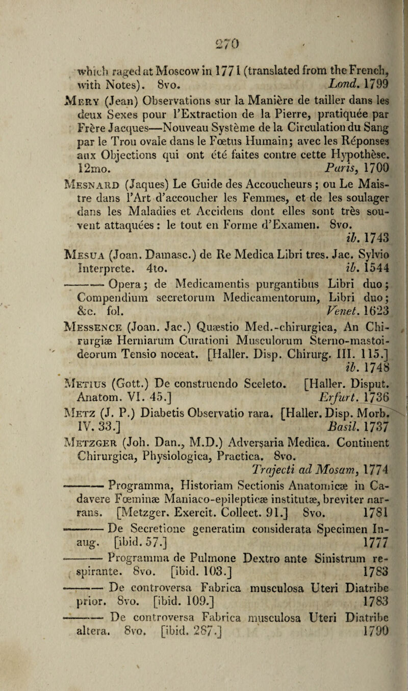 ivhich raged at Moscow in 1771 (translated from the French, with Notes). 8vo. Land, 1799 Mery (Jean) Observations sur la Maniere de tailler dans ies deux Sexes pour FExtraction de la Pierre, pratiquee par Frere Jacques—Nouveau Systeme de la Circulation du Sang par le Trou ovaie dans le Foetus Humain; avec les Reponses anx Objections qui ont ete faites contre cette Hypothese. i2mo. Paris ^ 1700 Mesnard (Jaques) Le Guide des Accoucheurs ; ou Le Mais- tre dans I’Art d’accoucher les Femmes, et de les soulager dans les Maladies et Accideiis dont elles sont tres sou- vent attaquees : le tout en Forme d’Examen. 8vo. ih, 1743 Mesua (Joan. Damasc.) de Re Medica Libri tres. Jac. Sylvio Interprete. 4to. ih, 1544 -Opera; de Medicainentis purgantibus Libri duo; Compendium secretorum Medieamentorum, Libri duo; &c. fol. Veiiet, 1623 Messence (Joan. Jac.) Quaestio Med.-chirurgica, An Chi- , rurgise Herniarum Curationi Musculorum Sterno-mastoi- deorum Tensio noceat, [Haller. Disp. Chirurg. III. 115.] il, 1748 ^Ietius (Gott.) De construendo Sceleto. [Haller. Disput. Anatom. VI. 45.] Erfurt. \1^ Metz (J. P.) Diabetis Observatio rara. [Haller. Disp. Morb. IV. 33.] Basil. 1737 ^Ietzger (Joh. Dan., M.D.) Adversaria Medica. Continent Chirurgica, Physiologica, Practica. 8vo. Trajecti ad Mosam, 1774 --Programma, Historiam Sectionis Anatomicae in Ca- davere Foeminae Maniaco-epilepticae institutae, breviter nar- rans. [Metzger. Exercit. Collect. 91.] 8vo. 1781 —— De Secretione generatim considerata Specimen In- aug. [ibid. 57.] 1777 -Programma de Pulrnone Dextro ante Sinistrum re- spirante. 8vo. [ibid. 103.] 1783 -De controversa Fabrica musculosa Uteri Diatribe prior. 8vo. [ibid. 109.] 1783 -De controversa Fabrica musculosa Uteri Diatribe altera. 8vo. [ibid. 287.] 1790