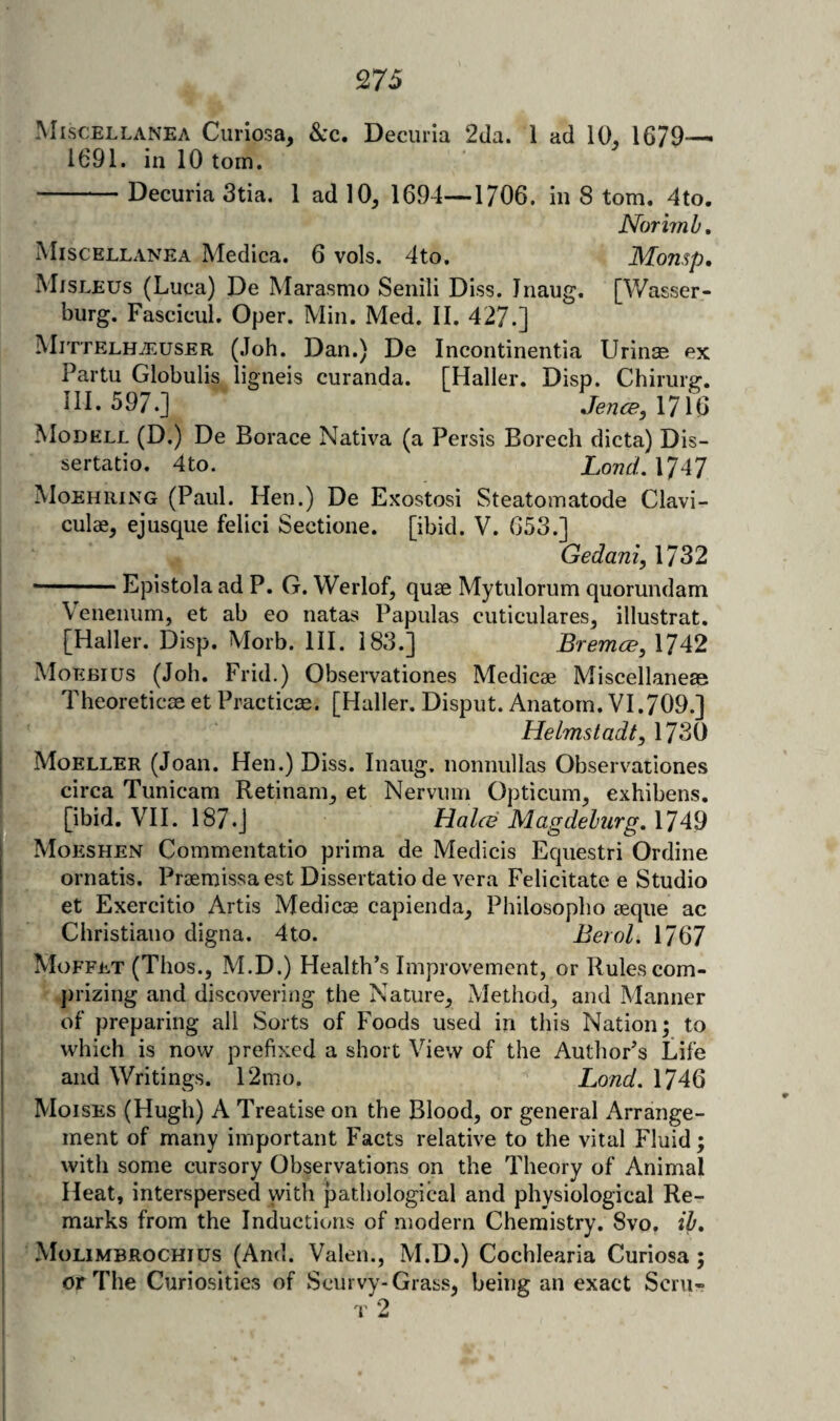 Miscellanea Ciiiiosa, &c. Decurla 2da. 1 ad 10. 1679— 1691. in 10 tom. -Decuria 3tia. 1 ad 10^ 1694—1706. in 8 tom. 4to. Norimb, Miscellanea Medica. 6 vols. 4to. Monsp, Mjsleus (Luca) De Marasmo Senili Diss. Inaug. [Wasser- burg. Fascicul. Oper. Min. Med. II. 427.] MittelHuEuser (Job. Dan.) De Incontinentia Urinas ex Partu Globulis ligneis curanda. [Haller. Disp. Chiriirg. III. 597.] JencB, 1716 Modell (D.) De Horace Nativa (a Persis Borech dicta) Dis- sertatio. 4to. Lond, 1747 Moehuing (Paul. Hen.) De Exostosi Steatomatode Clavi- culae, ejusque felici Sectione. [ibid. V. 653.] Gedani, 1732 * ■ Epistola ad P. G. Werlof, quae Mytulorum quorundam Veiieniim, et ab eo natas Papulas cuticulares^ illustrat. [Haller. Disp. Morb. HI. 183.] Bremce, 1742 Moebius (Job. Frid.) Observationes Medicae Miscellaneae Theoreticae et Practice. [Haller. Disput. Anatom. VI.709.] Helmstadt, 1730 Moeller (Joan. Hen.) Diss. Inaug. nonnullas Observationes circa Tunicam Retinam^ et Nervum Opticum, exhibens, fe-, [ibid, VH. 187.J Hahd Magdeburg. 1749 P^Moeshen Commentatio prima de Medicis Equestri Ordine ornatis. Praemissaest Dissertatio de vera Felicitate e Studio et Exercitio Artis Medicae capienda^ Philosopbo aeqiie ac Christiaiio digna. 4to. Berol. 1767 Moffet (Thos.j M.D.) Health’s Improvement, or Rules com- .jirizing and discovering the Nature, Method, and Manner of preparing all Sorts of Foods used in this Nation; to which is now prefixed a short View of the Author’s Life and Writings. 12mo. Lond. 1746 Moises (Hugh) A Treatise on the Blood, or general Arrange¬ ment of many important Facts relative to the vital Fluid; with some cursory Observations on the Theory of Animal Heat, interspersed with pathological and physiological Re¬ marks from the Inductions of modern Chemistry. 8vo. ib. Molimbrochius (And. Valen., M.D.) Cochlearia Curiosa ; or The Curiosities of Scurvy-Grass, being an exact Scru- t2