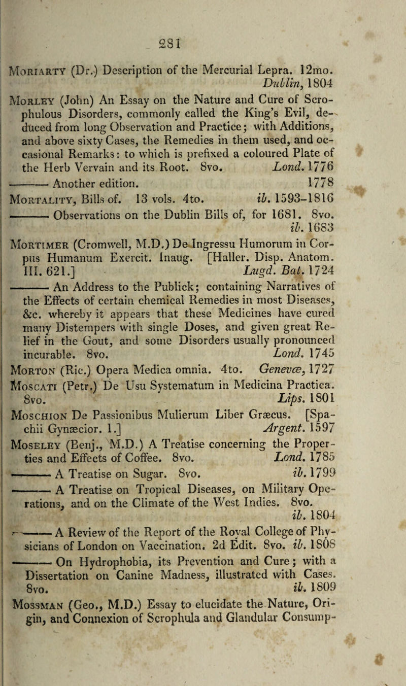 Mori ARTY (Dr.) Description of the Mercurial Lepra. 12mo. Dublin^ 1804 Morley (John) An Essay on the Nature and Cure of Scro- phulous Disorders, commonly called the King’s Evil, de-- duced from long Observation and Practice; with Additions, and above sixty Cases, the Remedies in them used, and oc¬ casional Remarks: to which is prefixed a coloured Plate of the Herb Vervain and its Root. 8vo. Lond, 1776 -Another edition. 1778 Mortality, Bills of. 13 vols. 4to. 1593-1816 -.Observations on the Dublin Bills of, for 1681. 8vo. ib, 1683 Mortimer (Cromwell, M.D.) De Ingressu Humorum in Cor¬ pus Humanum Exercit. Inaug. [Haller. Disp. Anatom. III. 621.] Lugd. Bat, 1724 -An Address to the Publick; containing Narratives of the Effects of certain chemical Remedies in most Diseases, &c. whereby it appears that these Medicines have cured many Distempers with single Doses, and given great Re¬ lief in the Gout, and some Disorders usually pronounced incurable. 8vo. Lond, 1745 Morton (Ric.) Opera Medica omnia. 4to. Genevee^ 1727 Moscati (Petr.) De Usu Systematum in Medicina Practica. 8vo. Lips, 1801 Moschion De Passionibus Mulierum Liber Graecus. [Spa- chii Gynaecior. 1.] Argent, 1597 Moseley (Benj., M.D.) A Treatise concerning the Proper¬ ties and Effects of Coffee. 8vo. Lond, 1785 •-A Treatise on Sugar. 8vo. ih, 1799 --A Treatise on Tropical Diseases, on Military Ope¬ rations, and on the Climate of the West Indies. 8vo. ih, 1804 ——— A Review of the Report of the Royal College of Phy¬ sicians of London on Vaccination, 2d Edit. 8vo. zT'. 1808 --On Hydrophobia, its Prevention and Cure; with a Dissertation on Canine Madness, illustrated with Cases. 8vo, 1809 Mossman (Geo., M.D.) Essay to elucidate the Nature, Ori¬ gin, and Connexion of Scrophula and Glandular Consump-