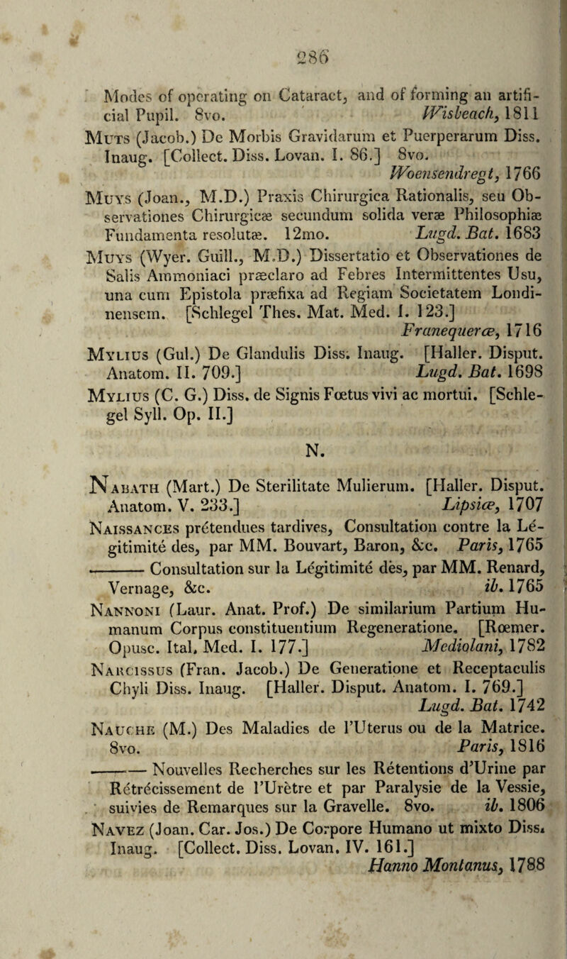 Modes of operating on Cataractj and of forming an artifi¬ cial Pupil. 8vo. lVisleacfi)\'^\\ Muts (Jacob.) De Morbis Gravidarum et Puerperarum Diss. Inaug. [Collect. Diss. Lovan. 1. 86.] 8vo. JVoensendregt, 1766 Muys (Joan., M.D.) Praxis Chirurgica Rationalis, seu Ob- servationes Chirurgicee secundum solida verae Philosophiae Fundamenta resolute. 12mo. Litgd. Bat, Muys (Wyer. Guill., M.D.) Dissertatio et Observationes de Sails Ammoniaci prasclaro ad Febres Intermittentes Usu, una cum Epistola praefixa ad Regiam Societatem Londi- nensem. [Sclilegel Thes. Mat. Med. 1. 123.] FraneqiiercB, 1716 Mylius (Gul.) De Glanduiis Diss; Inaug. [Haller. Disput. Anatom. II. 709.] Lugd, Bat, 1698 Mylius (C. G.) Diss. de Signis Foetus vivi ac mortui. [Schle- gel Syll. Op. II.] N. Najjath (Mart.) De Sterilitate Mulierum. [Haller. Disput. Anatom. V. 233.] Lipsice, 1707 Naissances pretendiies tardives. Consultation centre la Le- gitimite des, par MM. Bouvart, Baron, &c. Paris, 1765 --Consultation sur la Legitimite des, par MM. Renard, Vernage, &c. ih, 1765 Nannoni fLaur. Anat. Prof.) De similarium Partium Hu- manum Corpus constituentium Regeneratione, [Roemer. Opusc. ItaL Med. I. 177.] Mcdklani, 1782 Narcissus (Fran. Jacob.) De Generatione et Receptaculis Chyli Diss. Inaug. [Haller. Disput. Anatom. I. 769.] Lagd. Bat, 1742 Nauche (M.) Des Maladies de PUterus ou de la Matrice. 8vo. Paris, 1816 ---— Nouvelles Recberches sur les Retentions d’Urine par Retrdcissement de I’Uretre et par Paralysie de la Vessie, ■ suivies de Remarques sur la Gravelle. 8vo. ib, 1806 Navez (Joan. Car. Jos.) De Corpore Humano ut mixto Diss* Inaug. [Collect. Diss. Lovan, IV. 161.] hianno Montanus, 1788