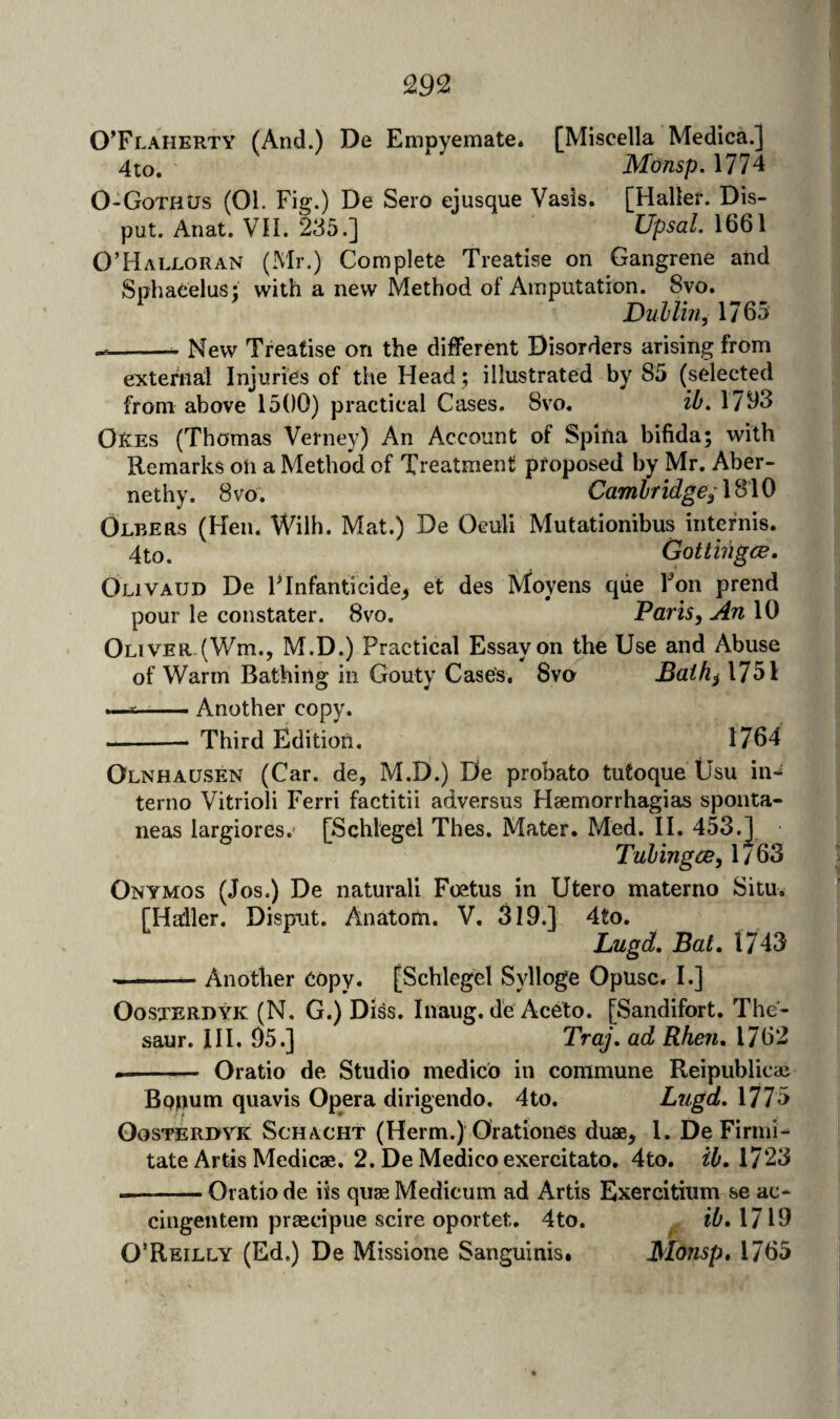 OTlaherty (And.) De Empyemate. [Miscella Medica.] 4to. Monsp, 1774 0-GothUs (01. Fig.) De Sero ejusque Vasis. [Haller. Dis- put. Anat. VH. 2^5.] Upsal. 1661 O’Halloran (Mr.) Complete Treatise on Gangrene and SnliaCelus; with a new Method of Amputation. 8vo. ^ DnUin, 1765 --- New Treatise on the different Disorders arising from external Injuries of the Head; illustrated by 85 (selected from above 1500) practical Cases. 8vo, ib, 17^3 Oees (Thomas Verney) An Account of Spina bifida; with Remarks oh a Method of Treatment proposed by Mr. Aber- nethy. 8vo'. Cambridge;\S\0 Olbers (Hen. Wilh. Mat.) De Ocull Mutationibus intefnis. 4to. Gottingce. Olivaud De FInfanticide^ et des Moyens qiie Fon prend pour le constater. 8vo. Paris, An 10 Oliver (Wm.j M.D.) Practical Essay on the Use and Abuse of Warm Bathing in Gouty Case's. 8va jBn^^^l751 --Another copy. -- Third Edition. 1764 Olnhausen (Car. de, M.D.) De probato tutoque tJsu in^ terno Vitrioli Ferri factitii adversus H2emorrhagias sponta- neas largiores. [Schlegel Thes. Mater. Med. II. 453.J| Tubingce, 1 / 63 Onymos (Jos.) De naturali Foetus in Utero materno Situ. [Haller. Dispiat, Anatom. V. 319.1 4to, Lugd, Bat. 1743 --Another copy. [Schlegel S3dloge Opusc. I.] OosxERDYK (N. G.) Diss. Iiiaug. de AcCto. [Sandifort. The- saur. III. 95.] Traj. ad Rhen. 1762 -- Oratio de Studio medico in commune Reipublicae Bppum quavis Opera dirigendo. 4to. Lugd. 1775 OosTERDYK ScHACHT (Hcrm.) Orationcs duae, 1. De Firini- tate Artis Medicae. 2. De Medico exercitato. 4to. ib, 1723 --Oratio de iis quaeMedicum ad Artis Exercitiiim se ac- cingentern praecipue scire oportet. 4to. ib.Mld O’Reilly (Ed.) De Missione Sanguinis. Monsp, 1765