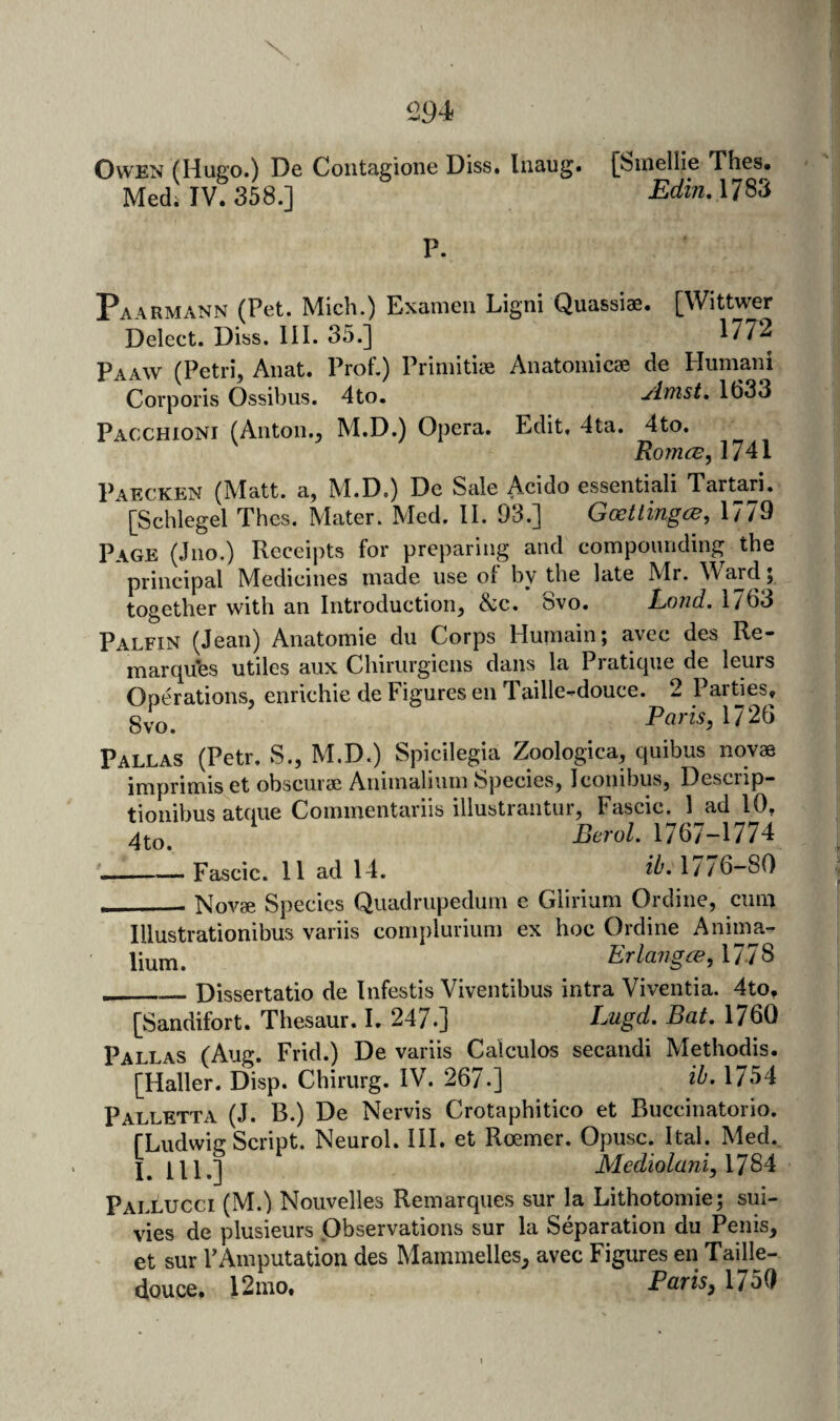 Owen (Hugo.) De Coiitagione Diss, liiaug. fbinellie Thes. Medi IV. 358.] EdinA1^^6 P. Paarmann (Pet. Mich.) Examen Ligni Quassiae. [Wittwer Delect. Diss. III. 35.] 177^ Paaw (Petri, Anat. Prof.) Priniitiae Anatoniicse de Humani Corporis Ossibiis. 4to. ylmst, 1633 Pacxhioni (Allton., M.D.) Opera. Edit, 4ta. 4to. RojncB, 1741 Paecken (Matt, a, M.D.) De Sale Acido essentiali Tartar!. [Schlegel Thes. Mater. Med. II. 93.] Goettingen, 1779 Page (Jiio.) Receipts for preparing and compounding the principal Medicines made use of by the late Mr. Ward ; together with an Introduction, &c. Svo. Lond. 1763 Palfin (Jean) Anatomie dii Corps Huinain; avec des Re¬ marques utiles aux Chirurgiens dans la Pratique de leurs Operations, enrichie de Figures en Taille-douce. 2 Paities, Paris, 1726 Pallas (Petr. S., M.D.) Spicilegia Zoologica, quibus novae imprimis et obscurae Animaliiiin Species, Iconibus, Desciip- tionibus atciiie Commentariis illustrantur, Fascic, 1 ad 10, Bcrol. 1767-1774 __Fascic. 11 ad 14. d'-1776-80 ___ Novae Species Quadrupedum e Glirium Ordine, cum Illustrationibus variis complurium ex hoc Ordine Aninui- lium. Erlangen,\7t ^ __Dissertatio de Infestis Viventibus intra Viventia. 4to, [Sandifort. Thesaur. I. 247.] Lugd- Bat. 1760 Pat T AS fAuc. Frid.l De variis Calculos secandi Methodis. [Haller. Disp. Chirurg. IV. 267.] ib- 1754 Palletta (J. B.) De Nervis Crotaphitico et Buccinatorio. fLudwig Script. Neurol. III. et Roemer. Opusc. Ital. Med. j ^ ill.] Mediolani, 1784 Pallucci (M.) Nouvelles Remarques sur la Lithotomie; sui- vies de plusieurs Observations sur la Separation du Penis, et sur FAmputation des Mammelles, avec Figures en Taille- douce. 12 mo, Paris, 1750