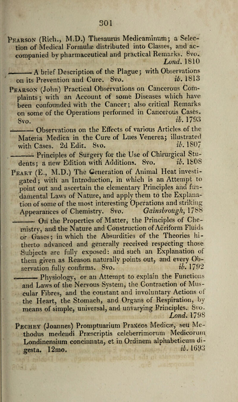 Pearson (Rich.> M.D.) Thesaurus Medicanunum; a Selec¬ tion of Medical Formulae distributed into Classes, and ac¬ companied by pharmaceutical and practical Remarks. 8vo. Lond, 1810 -_-A brief Description of the Plague; with Observations on its Prevention and Cure. 8vo. iO, 1813 Pearson (John) Practical Observations on Cancerous Com¬ plaints ; with an Account of some Diseases which have been confounded with the Cancer; also critical Remarks on some of the Operations performed in Cancerous Casfes. 8vo. 1793 --Observations on the Effects of various Articles of the Materia Medica in the Cure of Lues Venerea; illustrated with Cases. 2d Edit. Svo. ih, 180/ -— Principles of Surgery for the Use of Chirurgical Stu¬ dents; a rlew Edition with Additions. Svo. ih, 1808 Peart (E., M.D.) The Generation of Animal Heat investi¬ gated ; with an Introduction, in which is an Attempt to point out and ascertain the elementary Principles and fun¬ damental Laws of Nature, and apply them to the Explana¬ tion of some of the most interesting Operations and striking Appearances of Chemistry. Svo. Oainshrough,\l'6'^ - On the Properties of Matter, the Principles of Che¬ mistry, and the Nature and Construction of Aeriform Fluids or Gases; in which the Absurdities of the Theories hi¬ therto advanced and generally received respecting those fSubjects are fully exposed: and such an Explanation of them given as Reason naturally points out, and every Ob¬ servation fully confirms. Svo. ih, 1792 ___ Physiology, or an Attempt to explain the Functions and Laws of the Nervous System, the Contraction of Mus¬ cular Fibres, and the constant and involuntary Actions of the Heart, the Stomach, and Organs of Respiration, by means of simple, universal, and unvarying Principles. Svo. Lond, 1798 Pechey (Joannes) Promptuarium Pra?(eos Medicse, seu Me- thodus medendi Praescriptis celeberrimorum Medicoriim Londinensium concinnata, et in Ordinem alphabet!cum di- gesta, 12mo. 11)93