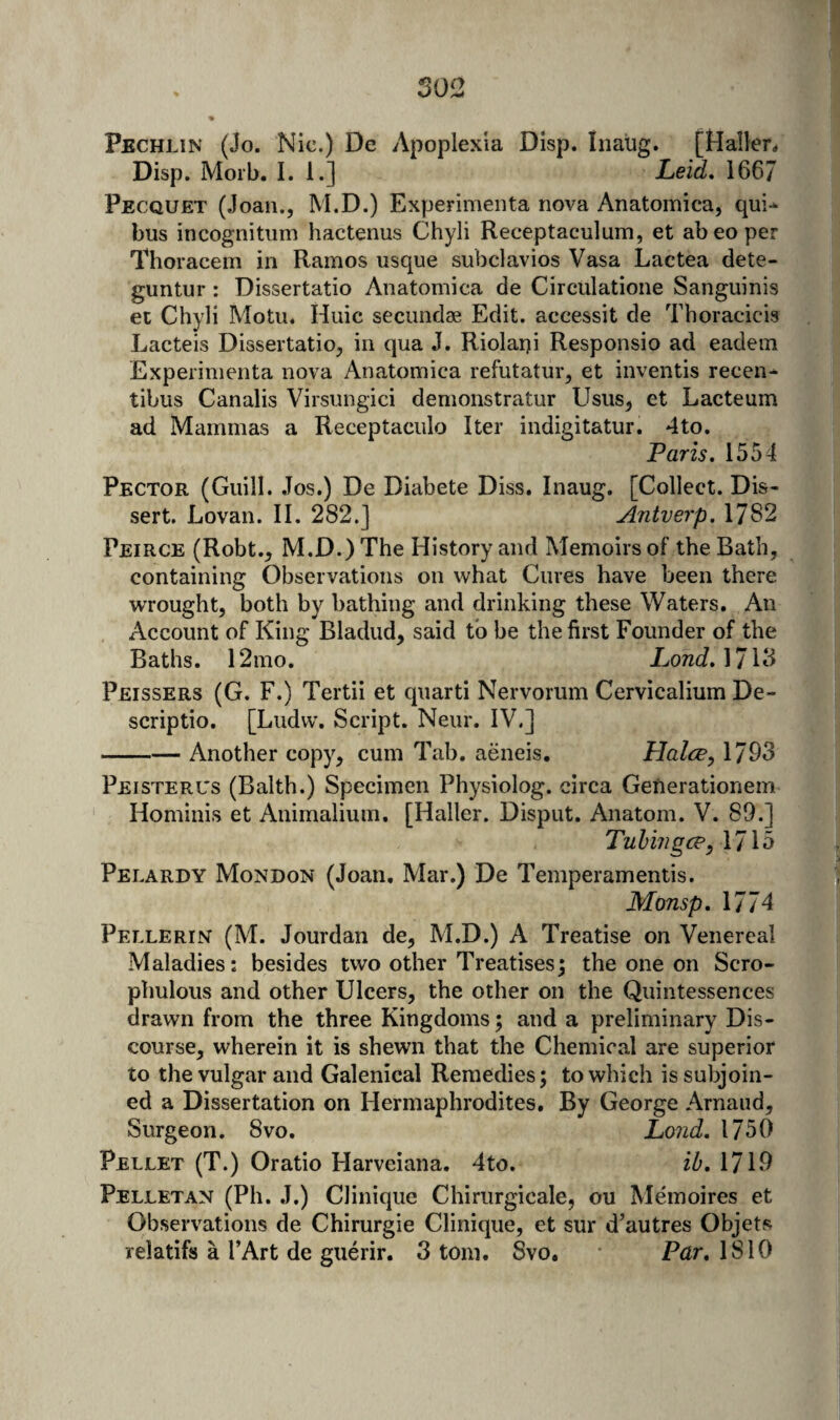 502 Pechlin (Jo. Nic.) De Apoplexia Disp. Inaiig. [Hallen Disp. Morb. I. 1.] Leid^ 1667 Pecquet (Joan., M.D.) Experimeiita nova Anatomica, qui- bus incognitiim hactenus Chyli Receptaculum, et ab eo per Thoracem in Ramos usque subclavios Vasa Lactea dete- guntur : Dissertatio Anatomica de Circulatione Sanguinis et Chyli Motu. Hiiic secundae Edit, accessit de Thoracicis Lacteis Dissertatio, in qua J. Riolani Responsio ad eadem Experimenta nova Anatomica refutatur, et inventis recen- tibus Canalis Virsungici demonstratur Usus, et Lacteum ad Mammas a Receptaculo Iter indigitatur. 4to. Paris, 1554 Pector (Guill. Jos.) De Diabete Diss. Inaug. [Collect. Dis¬ sert. Lovan. II. 282.] Antverp. 1782 Peirce (Robt., M.D.) The History and Memoirs of the Bath, containing Observations on what Cures have been there wrought, both by bathing and drinking these Waters. An Account of King Bladud, said tb be the first Founder of the Baths. 12mo. Lond,\lV6 Peissers (G. F.) Tertii et quarti Nervorum Cervicalium De- scriptio. [Ludvv. Script. Neur. IV.] -Another copy, cum Tab. aeneis. Halce, 1793 Peisterus (Balth.) Specimen Physiolog. circa Generationem Hominis et Animalium. [Haller. Disput. Anatom. V. 89.] Tuhmgce^ 1715 Pelardy Mondon (Joan, Mar.) De Temperamentis. Monsp, 1774 Pellerust (M. Jourdan de, M.D.) A Treatise on Venereal Maladies: besides two other Treatises^ the one on Scro- phulous and other Ulcers, the other on the Quintessences drawn from the three Kingdoms; and a preliminary Dis¬ course, wherein it is shewn that the Chemical are superior to the vulgar and Galenical Remedies; to which is subjoin¬ ed a Dissertation on Hermaphrodites, By George Arnaud, Surgeon. 8vo, Lond. 1750 Pellet (T.) Oratio Harveiana. 4to. ib, 1719 Pelletan (Ph. J.) Clinique Chirurgicale, ou Memoires et Observations de Chirurgie Clinique, et sur d’autres Objets