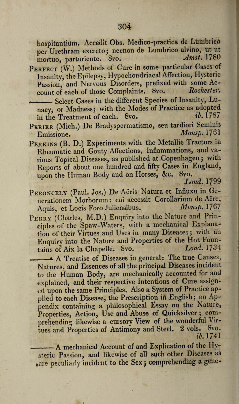 hospitantiiim. Accedit Obs. Medico-practica de Liimbric^ per Urethram excreto^ necnon de Lumbrico alvino, ut iit mortuo^ parturiente. 8vo. Amst, 1/80 Perfect (W.) Methods of Cure in some particular Cases of InsanitVj theEpilepsyj Hypochondriacal Affectiouj Hysteric Passion, and Nervous Disorders, prefixed with some Ac¬ count of each of those Complaints. 8vo* Rochsstci * __Select Cases in the different Species of Insanity, Lu¬ nacy, or Madness; with the Modes of Practice as adopted in the Treatment of each. 8vo. ih. 1787 Perier (Mich.) De Bradyspermatismo, sen tardiori Semmis Emissione. Monsp^ 1/61 Perkins (B. D.) Experiments with the Metallic Tractors in Rheumatic and Gouty Affections, Inflammations, and va¬ rious Topical Diseases, as published at Copenhagen ; with Reports of about one hundred and fifty Cases in England, upon the Human Body and on Horses, &c. 8vo. ^ Lond. 1799 Peroncely (Paul. Jos.) De Aeris Natura et Influxu in Ge- nerationem Morborum: cui accessit Corollarium de Acre, Aquis, et Locis Foro Juliensibus. Monsp. 1767 Perry (Charles, M.D.) Enquiry into the Nature and Prin¬ ciples of the Spaw-Waters, \vith a mechanical Explana¬ tion of their Virtues and Uses in many Diseases; with an Enquiry into the Nature and Properties of the Hot Foun¬ tains of Aix la Chapelle. 8vo. Lond, 1784 --*• A Treatise of Diseases in general: The true Causes, Natures, and Essences of all the principal Diseases incident to the Human Body, are mechanically accounted for and explained, and their respective Intentions of Cure assign¬ ed upon the same Principles, Also a System of Practice ap¬ plied to each Disease, the Prescription in English; an Ap¬ pendix containing a philosophical Essay on the Nature, Properties, Action, Use and Abuse of Quicksilver ; com¬ prehending likewise a cursory View of the wonderful Vir¬ tues and Properties of Antimony and Steel, 2 vols. 8vo. iZ'. 1741 -A mechanical Account of and Explication of the Hy¬ steric Passion, and likewise of all such other Diseases as I are peculiarly incident to the Sex; comprehending a gene*