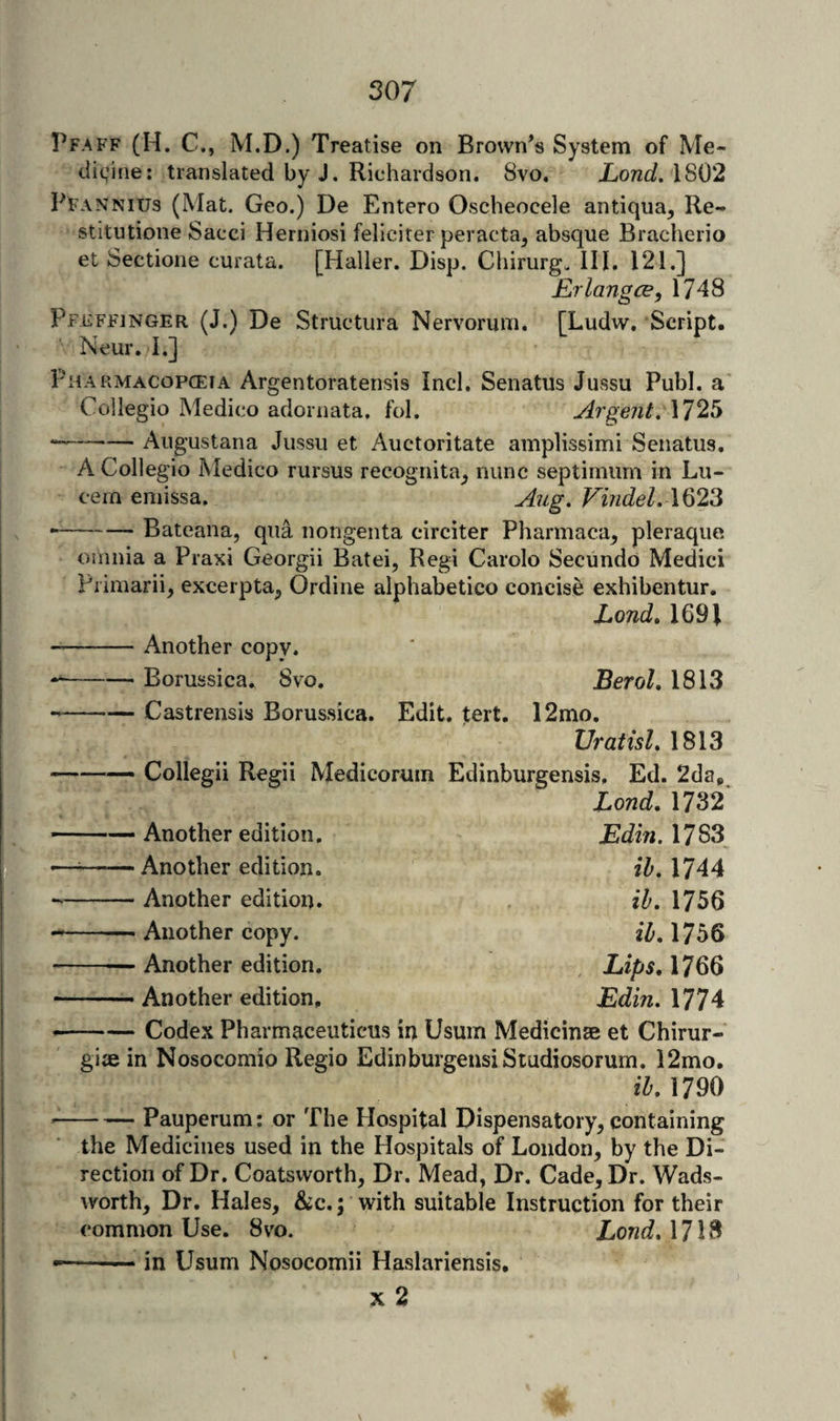 Pfaff (H. C., M.D.) Treatise on Brownes System of Me- divifie: translated by J. Richardson. 8vo. Xowt/. 1802 Pfannius (Mat. Geo.) De Entero Oscheocele antiqua, Re- stitutione Sacci Herniosi feliciter peracta, absque Bracherio et Sectione curata. [Haller. Disp. Chirurgu III. 121.] Erlangce, 1748 Pfeffinger (J.) De Structura Nervorum. [Ludw, Script. Neur. I.] Pharmacopceia Argentoratensis Inch Senatus Jussu Publ. a Collegio Medico adornata, fol. Argent, \12b *-Augustana Jussu et Auctoritate amplissimi Senatus. A Collegio Medico rursus recognita^ nunc septimum in Lu- cein emissa. Aug, ViudeL \^23 --Bateana, qua nongenta circiter Pharmaca^ pleraque. omnia a Praxi Georgii Batei, Regi Carolo Secundo Medici Piimarii, excerpta, Ordine alphabetico concise exhibentur. Lond, 1691 --Another copy. Borussica. 8vo. Castrensis Borussica. Edi Collegii Regii Medicorum Another edition. Another edition. Another edition. Another copy. BeroL 1813 . tert. 12mo. UratisL 1813 Edinburgensis, Ed. 2da, Lond, 1732 Edin. 1783 ih. 1744 ih, 1756 2Z-.1756 —— Another edition. Lips, 1766 -- Another edition, 1774 -Codex Pharmaceuticus in Usum Medicinse et Chirur- giae in Nosocomio Regio EdinburgensiStudiosorum. 12mo. ih, 1790 -Pauperum: or The Hospital Dispensatory^ containing the Medicines used in the Hospitals of London, by the Di¬ rection of Dr. Coatsvvorth, Dr. Mead, Dr, Cade, Dr. Wads¬ worth, Dr. Hales, &c.; with suitable Instruction for their common Use. 8vo. LondAH^ .in Usum Nosocomii Haslariensis. X 2