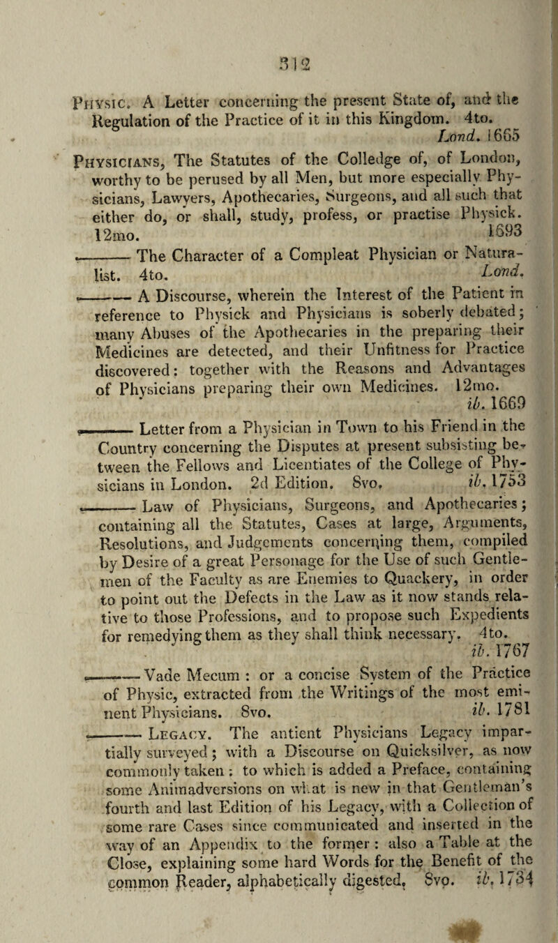 Physic. A Letter concerning the present State of, and the Regulation of the Practice of it in this Kingdom. 4to. Lond» !665 Physicians, The Statutes of the Colledge of, of London, worthy to be perused by all Men, but more especially Phy¬ sicians, Lawyers, Apothecaries, Surgeons, and all such that either do, or shall, study, profess, or practise Physick. 12mo. 1693 --The Character of a Compleat Physician or Natura¬ list. 4to. --— A Discourse, wherein the Interest of the Patient in reference to Physick and Physicians is soberly debated; many Abuses of the Apothecaries in the preparing their Medicines are detected, and their Lhifitness for Practice discovered: together with the Reasons and Advantages of Physicians preparing their own Medicines. 12mo. il), 1669 -- - - Letter from a Physician in Town to his Friend in the Country concerning the Disputes at present subsisting be^ tween the Fellows and Licentiates of the College of Phy¬ sicians in London. 2d Edition. Svo, ih, 1753 __Law of Physicians, Surgeons, and Apothecaries; containing all the Statutes, Cases at large, Arguments, Resolutions, and Judgements concerging them, compiled by Desire of a great Personage for the Use of such Gentle¬ men of the Faculty as are Enemies to Quackery, in order to point out the Defects in the Law as it now stands rela¬ tive to those Professions, and to propose such Expedients for remedying them as they shall think necessary. 4 to. ih. 1767 --Vade Mecum : or a concise System of the Practice of Physic, extracted from the Writings of the most emi¬ nent Physicians. 8vo. 27;. 1781 --Legacy. The antient Physicians Legacy impar¬ tially surveyed; with a Discourse on Quicksilver, as now commonly taken : to which is added a Preface, containing some Animadversions on wliat is new in that Gentleman’s fourth and last Edition of his Legacy, with a Collection of some rare Cases since communicated and inserted in the way of an Appendix to the former: also a Table at the Close, explaining some hard Words for the Benefit of the common Reader, alphabetically digested, 8vp. il'. l/ o4